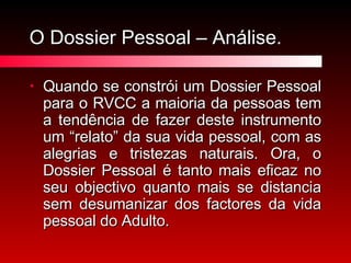 O Dossier Pessoal – Análise. Quando se constrói um Dossier Pessoal para o RVCC a maioria da pessoas tem a tendência de fazer deste instrumento um “relato” da sua vida pessoal, com as alegrias e tristezas naturais. Ora, o Dossier Pessoal é tanto mais eficaz no seu objectivo quanto mais se distancia sem desumanizar dos factores da vida pessoal do Adulto. 