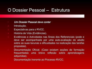 O Dossier Pessoal –  Estrutura Um Dossier Pessoal deve conter Introdução. Expectativas para o RVCC. História de Vida (Evidências). Evidências e Actividades nas Áreas dos Referenciais (pode e deve ser acompanhada por uma auto-avaliação do adulto sobre as suas lacunas e dificuldades na realização das tarefas propostas). Documentação Oficial. (Caso existam acções de formação frequentadas uma breve reflexão sobre aprendizagens adquiridas). Documentação Inerente ao Processo RVCC. 