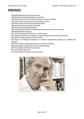 UNED Calatayud // Punto de Interés                           Philip Roth - Premio Príncipe de Asturias de las Letras 2012


PREMIOS
  -   1960 National Book Award por Goodbye, Columbus
  -   1986 National Book Critics Circle Award por La contravida
  -   1991 National Book Critics Circle Award por Patrimonio. Una historia verdadera
  -   1993 Doctor en Letras honoris causa por la Universidad de Harvard
  -   1994 Premio Faulkner del PEN Club por Operación Shylock
  -   1995 National Book Award por El teatro de Sabbath
  -   1998 Premio Pulitzer por Pastoral americana
  -   1998 Ambassador Book Award of the English Speaking Union por Me casé con un comunista
  -   1998 Medalla Nacional de las Artes
  -   2001 Premio Hemingway del PEN Club por La mancha humana
  -   2001 Medalla de Oro de Ficción, otorgada por la Academia Estadounidense de las Artes y las Letras
  -   2001 WH Smith Literary Award por La mancha humana
  -   2002 Premio a la Distinguida Contribución a la Literatura Estadounidense otorgado por la National Book
      Foundation
  -   2005 Premio Sidewise de Historia Alternativa por La conjura contra América
  -   2006 Premio Nabokov del PEN Club por toda su trayectoria literaria
  -   2007 Premio Faulkner del PEN Club por Everyman
  -   2011 Premio Booker Internacional
  -   2012 Premio Príncipe de Asturias de las Letras España




                                              - Página 10 de 17 -
 