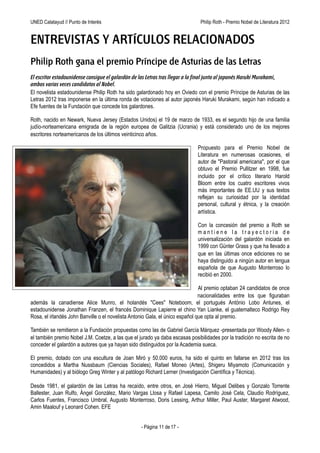 UNED Calatayud // Punto de Interés                                Philip Roth - Premio Príncipe de Asturias de las Letras 2012


ENTREVISTAS Y ARTÍCULOS RELACIONADOS
Philip Roth gana el premio Príncipe de Asturias de las Letras
El escritor estadounidense consigue el galardón de las Letras tras llegar a la final junto al japonés Haruki Murakami,
ambos varias veces candidatos al Nobel.
El novelista estadounidense Philip Roth ha sido galardonado hoy en Oviedo con el premio Príncipe de Asturias de las
Letras 2012 tras imponerse en la última ronda de votaciones al autor japonés Haruki Murakami, según han indicado a
Efe fuentes de la Fundación que concede los galardones.

Roth, nacido en Newark, Nueva Jersey (Estados Unidos) el 19 de marzo de 1933, es el segundo hijo de una familia
judío-norteamericana emigrada de la región europea de Galitzia (Ucrania) y está considerado uno de los mejores
escritores norteamericanos de los últimos veinticinco años.

                                                                               Propuesto para el Premio Nobel de
                                                                               Literatura en numerosas ocasiones, el
                                                                               autor de "Pastoral americana", por el que
                                                                               obtuvo el Premio Pullitzer en 1998, fue
                                                                               incluido por el crítico literario Harold
                                                                               Bloom entre los cuatro escritores vivos
                                                                               más importantes de EE.UU y sus textos
                                                                               reflejan su curiosidad por la identidad
                                                                               personal, cultural y étnica, y la creación
                                                                               artística.

                                                                               Con la concesión del premio a Roth se
                                                                               mantiene la trayectoria de
                                                                               universalización del galardón iniciada en
                                                                               1999 con Günter Grass y que ha llevado a
                                                                               que en las últimas once ediciones no se
                                                                               haya distinguido a ningún autor en lengua
                                                                               española desde que Augusto Monterroso
                                                                               lo recibió en 2000.

                                                                              Al premio optaban 24 candidatos de once
                                                                              nacionalidades entre los que figuraban
además la canadiense Alice Munro, el holandés "Cees" Noteboom, el portugués António Lobo Antunes, el
estadounidense Jonathan Franzen, el francés Dominique Lapierre el chino Yan Lianke, el guatemalteco Rodrigo Rey
Rosa, el irlandés John Banville o el novelista Antonio Gala, único español que opta al premio.

También se remitieron a la Fundación propuestas como las de Gabriel García Márquez -presentada por Woody Allen- o
el también premio Nobel J.M. Coetze, a las que el jurado ya daba escasas posibilidades por la tradición no escrita de no
conceder el galardón a autores que ya hayan sido distinguidos por la Academia sueca.

El premio, dotado con una escultura de Joan Miró y 50.000 euros, ha sido el quinto en fallarse en 2012 tras los
concedidos a Martha Nussbaum (Ciencias Sociales), Rafael Moneo (Artes), Shigeru Miyamoto (Comunicación y
Humanidades) y al biólogo Greg Winter y al patólogo Richard Lerner (Investigación Científica y Técnica).

Desde 1981, el galardón de las Letras ha recaído, entre otros, en José Hierro, Miguel Delibes y Gonzalo Torrente
Ballester, Juan Rulfo, Ángel González, Mario Vargas Llosa y Rafael Lapesa, Camilo José Cela, Claudio Rodríguez,
Carlos Fuentes, Francisco Umbral, Augusto Monterroso, Doris Lessing, Arthur Miller, Paul Auster, Margaret Atwood,
Amin Maalouf y Leonard Cohen. EFE


                                                   - Página 11 de 17 -
 