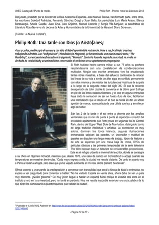 UNED Calatayud // Punto de Interés                                              Philip Roth - Premio Príncipe de Asturias de las Letras 2012

Del jurado, presidido por el director de la Real Academia Española, Jose Manuel Blecua, han formado parte, entre otros,
los escritores Soledad Puértolas, Fernando Sánchez Dragó y Xuan Bello; los periodistas Luis María Anson, Blanca
Berasátegui, Amelia Castilla, Juan Cruz, Álex Grijelmo, Manuel Llorente y Sergio Vila-Sanjuán; la catedrática de
Literatura Rosa Navarro y la decana de Artes y Humanidades de la Universidad de Harvard, Diana Sorensen.

(Fuente: La Nueva España1)


Philip Roth: Una tarde con Dios (o Aristófanes)
A sus 75 años, medio siglo de carrera y con sólo el Nobel oponiéndole resistencia, tiene a sus facultades creativas
trabajando a destajo. Tras “Indignación” (Mondadori/La Magrana), ya ha terminado una nueva novela corta, “The
Humbling”, y se encuentra enfrascado en la siguiente, “Nemesis”. Contra la leyenda negra de su acritud, se revela un
dechado de cordialidad y un animadísimo conversador al recibirnos en su apartamento neoyorquino.
                                                      Si Roth hubiese hecho carrera militar, a sus 75 años su pechera
                                                      resplandecería con una constelación de condecoraciones
                                                      multicolor. Ningún otro escritor americano vivo ha encadenado
                                                      tantas obras maestras, a base del esfuerzo combinado de retocar
                                                      las líneas de su vida a través de álter egos en conflicto permanente
                                                      con ellos mismos y de retratar las turbulencias históricas de su país
                                                      a lo largo de la segunda mitad del siglo XX. El que la reciente
                                                      desaparición de John Updike lo convierta en la última gran Esfinge
                                                      en pie de las letras estadounidenses, y el que en alguna entrevista
                                                      haya dado la sensación de ser un hueso duro de roer, facilitarían
                                                      una intimidación que él disipa en lo que se tarda en dar un sólido
                                                      apretón de manos, acompañado de una cálida sonrisa, y en ofrecer
                                                      algo de beber.

                                                     Son las 2 de la tarde y el sol entra a chorros por los amplios
                                                     ventanales que cruzan de punta a punta el espacioso comedor del
                                                     envidiable apartamento que Roth posee en segunda fila de Central
                                                     Park, dentro del Upper West Side de Manhattan, distinguido barrio
                                                     de larga tradición intelectual y artística. La decoración es muy
                                                     sobria, dominan los tonos blancos, algunas ilustraciones
                                                     enmarcadas salpican las paredes, un ordenador y multitud de
                                                     papeles se disputan una larga mesa de trabajo, libros de historia y
                                                     de arte se esparcen por una mesa baja de cristal, DVDs de
                                                     películas clásicas y las primeras temporadas de la serie televisiva
                                                     The Wire reposan bajo un televisor de considerables proporciones.
                                                     Este es el refugio urbanita e invernal del escritor, donde se consagra
a su oficio en régimen monacal, mientras que, desde 1970, una casa de campo en Connecticut lo acoge cuando las
temperaturas se muestran benévolas. “Cada mayo regreso a ella, la ciudad me resulta distante. De tanto en cuanto voy
a París a visitar a amigos, pero creo que ya he viajado suficiente en mi vida, ahora prefiero descansar”.

Ofrece asiento y, avanzando la predisposición a conversar con tranquilidad que será la tónica de toda la entrevista, no
espera a ser preguntado para comenzar a hablar: “No he visitado España en veinte años, ahora debe de ser un país
muy diferente. ¿Quién gobierna? De muy joven llegué a hablar un español fluido porque lo estudié dos años en el
instituto y uno en la universidad, pero no tardé en perderlo. Hoy me resulta imposible entender una sola palabra de lo
que dicen los dominicanos o puertorriqueños que habitan la ciudad”.




1Publicado el 6/Junio/2012. Accesible en [http://www.lne.es/sociedad-cultura/2012/06/06/philip-roth-gana-premio-principe-asturias-letras/
1252744.html]
                                                               - Página 12 de 17 -
 