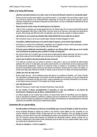 UNED Calatayud // Punto de Interés                                   Philip Roth - Premio Príncipe de Asturias de las Letras 2012

Adiós a la musa del humor
       - ¿Qué fue más determinante en su vida: crecer en el barrio de Newark o hacerlo en una familia judía?
       -   Pienso que era la cultura de la religión lo que definía al barrio, y no la religión. No veía barbas ni kipas, lo que
           nos unía era la reacción a los comportamientos antisemitas; el vínculo no surgía de las creencias, pues la
           ortodoxia importada por los abuelos inmigrantes se había diluido, sino de la necesidad de defendernos de los
           ataques a nuestra cultura.
       - Nueva Jersey ha vuelto a estar de moda gracias a Los Soprano.
       -    Sólo he visto un episodio, pero puedo asegurarte que me robaron algo. En La conjura contra América escribí
           sobre dos gángsters, Big Pussy y Little Pussy, a los que conocí en la vida real, y que luego han aparecido en
           la serie. Ahora resulta que Roth se lo birló a la televisión, pero fue al revés, porque mi novela es anterior.
       - ¿No declaró en una ocasión que Woody Allen había bebido del humor judío de sus libros?
       -   No lo recuerdo, lo que sí sé es que si puedo seguir evitando contratar abogados, lo haré.
       - Tras jubilar a Nathan Zuckerman en la anterior Sale el espectro, ¿no se siente algo huérfano?
       -   Al contrario, su marcha me ha refrescado y reactivado; me ha obligado a buscar nuevos personajes, cambiar
           de escenarios y meterme en nuevos aprietos. Me siento liberado.
       - El humor parece habérsele ensombrecido y agriado en sus últimos libros. ¿Diría que ya no le resulta
         una herramienta tan poderosa para combatir el miedo y la angustia?
       -   Aún procuro hacer reír a la gente, pero la musa de la comedia parece haberse esfumado. De tanto en cuanto
           algo irónico surge de forma inevitable, pero los tema que me rondan no invitan a levantar el ánimo.
       - ¿Siente que la edad lo está traicionando de otras maneras?
       -   A mi edad es corriente que uno pierda la memoria a corto plazo o que no se acuerde de determinadas
           palabras. Me ocurre en la vida diaria, pero jamás cuando escribo. La concentración es tan acusada que todas
           las distracciones desaparecen. Tengo en mi mesita de noche un cuaderno y, al acostarme, cada noche me
           encuentro encendiendo varias veces la luz para anotar en él frases o escenas que me vienen a la cabeza. Lo
           primero que hago cada mañana es echarle un vistazo y todo lo escrito en la víspera me resulta sorprendente.
       - ¿Algún otro truco de viejo zorro?
       -   Bueno, tengo uno que… Se lo confesaré porque esto sólo se va a publicar en España, ¿no? (risas). Cuando
           me sobreviene la ansiedad porque no encuentro la forma de plasmar lo que busco, en vez de preguntarme
           qué pasará a continuación me digo qué ocurrió. Juego a pretender que me estoy enfrentando a un recuerdo,
           a una historia real que aconteció. Si me engaño así consigo serenarme.
       - ¿Se cuida físicamente?
       -   Nado con frecuencia. Cuanto mejor me siento físicamente, mejor escribo.
       - En sus novelas, el deseo, principalmente el masculino, es más una maldición o una fuente de,
         frustraciones y desgracias que de placer. ¿Usted también lo ve así?
       -   La cultura popular ya nos muestra que el amor y la lujuria tienen tanto de maravilloso como de peligroso,
           pues su naturaleza es obsesiva y restrictiva. Cualquier cosa que te transforma en un lunático encierra las dos
           caras. Si toda la energía que gastamos en desear al prójimo la recicláramos en carburante para los vehículos
           supondría una excelente noticia para el calentamiento global.

Lamentos de un cascarrabias
       - Ha sido profesor de literatura en diversas universidades, pero nunca ha dirigido un taller de escritura.
       -   Nunca aceptaría llenarles la cabeza de cuentos a mis alumnos. Estos talleres se han convertido en una
           enorme industria en Estados Unidos. Europa hace bien en evitar importarlos. Son una pérdida de tiempo
           absoluta, una mera forma de que las universidades les soplen a los estudiantes entre 40 y 45.000 dólares al
           año. No funcionan porque para empezar los asistentes son demasiado jóvenes, apenas cuentan con su
           infancia y adolescencia, pero todavía están demasiado cerca de ellas. No se le puede enseñar nada a aquel
           que carece de la experiencia de la vida.
       - Así que su consejo es: “a vivir y a esperar”…

                                                      - Página 14 de 17 -
 
