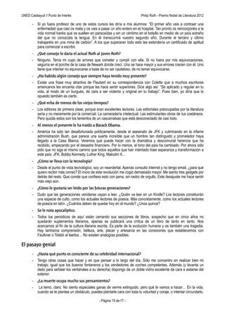 UNED Calatayud // Punto de Interés                                 Philip Roth - Premio Príncipe de Asturias de las Letras 2012

       -   Si yo fuera profesor de uno de estos cursos les diría a mis alumnos: “El primer año vais a contraer una
           enfermedad que casi os mata y os vais a pasar un año entero en el hospital. Tan pronto os reincorporéis a la
           vida normal haréis que os suelten en paracaídas y sin un céntimo en el bolsillo en medio de un país extraño
           del que no conozcáis la lengua. En él transcurrirá vuestro segundo año. Durante el tercero y último
           trabajaréis en una mina de carbón”. A los que superaran todo esto les extendería un certificado de aptitud
           para comenzar a escribir.
       - ¿Qué consejo le daría el actual Roth al joven Roth?
       -   Ninguno. Tenía mi cupo de errores que cometer y cumplí con ella. Si no fuera por mis equivocaciones,
           seguiría en el porche de la casa de Newark donde crecí. Uno se hace mayor y sus errores crecen con él. Uno
           tiene que intentar no equivocarse a base de no ser cauteloso, de no temer equivocarse.
       - ¿Ha habido algún consejo que siempre haya tenido muy presente?
       -   Existe una frase muy atractiva de Flaubert en su correspondencia con Colette que a muchos escritores
           americanos les encanta citar porque les hace sentir superiores. Dice algo así: “Sé aplicado y regular en tu
           vida, al modo de un burgués, de cara a ser violento y original en tu trabajo”. Pues bien, yo diría que lo
           opuesto también es cierto.
       - ¿Qué echa de menos de los viejos tiempos?
       -   Los editores de primera clase, porque eran excelentes lectores. Las editoriales preocupadas por la literatura
           seria y no meramente por la comercial. La camaradería intelectual. Las estimulantes obras de tus coetáneos.
           Pero quizás estos son los lamentos de un cascarrabias que está desconectado de casi todo.
       - Al menos el presente le ha traído a Barack Obama.
       -   América ha sido tan desafortunada políticamente, desde el asesinato de JFK y culminando en la infame
           administración Bush, que parece una suerte increíble que un hombre tan distinguido y prometedor haya
           llegado a la Casa Blanca. Veremos qué puede hacer con la dramática y descomunal herencia que ha
           recibido, empezando por el desastre financiero. Por lo menos, el tono del país ha cambiado. Por ahora sólo
           pido que no siga el mismo camino que todos aquellos que han intentado traer esperanza y transformación a
           este país: JFK, Bobby Kennedy, Luther King, Malcolm X…
       - ¿Cómo se lleva con la tecnología?
       -   Desde el punto de vista tecnológico, soy un neandertal. Apenas consulto internet y no tengo email, ¿para qué
           quiero recibir más correo? El inicio de esta revolución me cogió demasiado mayor. Me siento tres gadgets por
           detrás del resto. Que conste que confieso esto con pena, sin rastro de orgullo. Este desajuste me hace sentir
           más viejo aún.
       - ¿Cómo le gustaría ser leído por las futuras generaciones?
       -   Dudo que las generaciones venideras vayan a leer. ¿Quién va leer en un Kindle? Los lectores constituirán
           una especie de culto, como los actuales lectores de poesía. Más concretamente, como los actuales lectores
           de poesía en latín. ¿Cuántos deben de quedar hoy en el mundo? ¿Unos quince?
       - Se le nota apocalíptico.
       -   Todos los periódicos de aquí están cerrando sus secciones de libros, sospecho que en cinco años no
           quedarán suplementos literarios, apenas se publicará una crítica de un libro de tanto en tanto. Nos
           acercamos al fin de la cultura literaria escrita. Es parte de la evolución humana y es también una tragedia.
           Hay tantísima comprensión, belleza, arte, placer y artesanía en las conexiones que establecemos con
           Faulkner o Tolstói al leerlos… No existen analogías posibles.

El pasayo genial
       - ¿Hasta qué punto es consciente de su celebridad internacional?
       -   Tengo otras cosas que hacer y en que pensar a lo largo del día. Sólo me concentro en realizar bien mi
           trabajo, igual que los buenos fontaneros y los vendedores de coches competentes. Además (y levanta un
           dedo para señalar los ventanales a su derecha) dispongo de un doble vidrio excelente de cara a aislarse del
           exterior.
       - ¿La muerte ocupa mucho sus pensamientos?
       -    La temo, claro. No siento especiales ganas de verme extinguido, pero qué le vamos a hacer… En la vida,
           cuando se te plantea un obstáculo, puedes plantarle cara con toda tu voluntad y coraje, o intentar circundarlo.

                                                    - Página 15 de 17 -
 