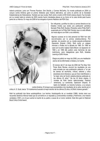 UNED Calatayud // Punto de Interés                                  Philip Roth - Premio Príncipe de Asturias de las Letras 2012

todavía producen, junto con Thomas Pynchon, Don DeLillo, y Cormac McCarthy. Su novela publicada en 2004 La
conjura contra América ganó el premio Sidewise para historia alternativa, así como el premio de la Sociedad
Estadonidense de Historiadores. También por esa novela, Roth volvió a recibir el WH Smith Literary Award. Fue honrado
por su ciudad natal en octubre de 2005 cuando fueron se colocaron placas en su honor en la casa donde pasó buena
parte de su infancia. En mayo de 2006 le fue otorgado el premio Nabokov del PEN Club.

                                                               Tan influyente y prolífica ha sido su carrera literaria en los
                                                               Estados Unidos que existe una publicación periódica
                                                               llamada Philip Roth Studies ("Estudios sobre Philip Roth")
                                                               auspiciada por la Philip Roth Society (que no está afiliada
                                                                de modo alguno con Roth o sus editores).

                                                                Algunos sucesos en la vida personal de Roth han sido
                                                                escudriñados por la prensa estadounidense. Por ejemplo,
                                                                de acuerdo con su novela pseudo-confesional Operación
                                                                Shylock (1993), Roth sufrió un colapso nervioso a finales
                                                                de la década de 1980.

                                                                 En 1990 se casó con la actriz inglesa Claire Bloom; se
                                                                 separaron en 1994 y en 1996 ella publicó unas
                                                                 memorias de ese matrimonio, poco halagadoras para
                                                                 Roth, tituladas Leaving a Doll's House.

                                                                  Elegía se publicó en mayo de 2006 y es una meditación
                                                                  acerca de la enfermedad, el deseo y la muerte.

                                                                 El número del 21 de mayo de 2006 del The New York
                                                                 Times Book Review, anunció los resultados de una
                                                                 carta enviada por esa publicación pidiendo a "un par
                                                                  de cientos de escritores, críticos, editores y otros
                                                                  estudiosos de la literatura, que por favor identificaran a
                                                                  'la mejor obra de ficción estadounidense publicada en
                                                                  los últimos 25 años'." De los 22 libros citados, 6
                                                                   novelas de Roth fueron seleccionadas: Pastoral
                                                                  americana, La contravida, Operación Shylock, El
                                         teatro de Sabbath, La mancha humana, y La conjura contra América. El ensayo
que acompañaba a los resultados de la carta, escrito por el crítico A. O. Scott, decía: "Si hubiéramos buscado al mejor
escritor de los últimos 25 años, él (Roth) hubiera ganado."

Roth ha publicado dos libros autobiográficos: Los hechos. Autobiografía de un novelista (1988), donde narra sus
recuerdos desde la infancia hasta que se convierte en un reputado (y controvertido) novelista y Patrimonio. Una historia
verdadera (1991), en el que cuenta la muerte de su padre a causa de un tumor cerebral. Este libro ganó el National
Book Critics Circle Award.




                                                     - Página 4 de 17 -
 