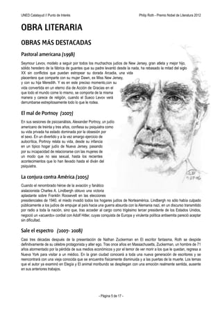 UNED Calatayud // Punto de Interés                                Philip Roth - Premio Príncipe de Asturias de las Letras 2012


OBRA LITERARIA
OBRAS MÁS DESTACADAS
Pastoral americana (1998)
Seymour Levov, modelo a seguir por todos los muchachos judíos de Nueva Jersey, gran atleta y mejor hijo,
sólido heredero de la fábrica de guantes que su padre levantó desde la nada, ha rebasado la mitad del siglo
XX sin conflictos que puedan estropear su dorada Arcadia, una vida
placentera que comparte con su mujer Dawn, ex Miss Nueva
Jersey, y con su hija Meredith. Y es en este preciso
momento,con su vida convertida en un eterno día de Acción
de Gracias en el que todo el mundo come lo mismo, se
comporta de la misma manera y carece de religión, cuando
el sueco Levov verá derrumbarse estrepitosamente todo lo
que le rodea.

El mal de Portnoy (2007)
En sus sesiones de psicoanálisis, Alexander Portnoy, un
judío americano de treinta y tres años, confiesa a su
psiquiatra como su vida privada ha estado dominada
por la obsesión por el sexo. En un divertido y a la vez
amargo ejercicio de autocrítica, Portnoy relata su vida,
desde su infancia en un típico hogar judío de Nueva
Jersey, pasando por su incapacidad de relacionarse
con las mujeres de un modo que no sea sexual, hasta
los recientes acontecimientos que lo han llevado hasta el
diván del psiquiatra.

La conjura contra América (2005)
Cuando el renombrado héroe de la aviación y fanático
aislacionista Charles A. Lindbergh obtuvo una victoria
aplastante sobre Franklin Roosevelt en las elecciones presidenciales de 1940, el miedo invadió todos los hogares judíos
de Norteamérica. Lindbergh no sólo había culpado públicamente a los judíos de empujar al país hacia una guerra
absurda con la Alemania nazi, en un discurso transmitido por radio a toda la nación, sino que, tras acceder al cargo
como trigésimo tercer presidente de los Estados Unidos, negoció un «acuerdo» cordial con Adolf Hitler, cuyas conquista
de Europa y virulenta política antisemita pareció aceptar sin dificultad.

Sale el espectro (2007- 2008)
Casi tres décadas después de la presentación de Nathan Zuckerman en El escritor fantasma, Roth se despide
definitivamente de su célebre protagonista y alter ego. Tras once años en Massachusetts, Zuckerman, un hombre de 71
años atormentado por la pérdida de sus medios económicos y por el temor de ver morir a los que le quedan, regresa a
Nueva York para visitar a un médico. En la gran ciudad conocerá a toda una nueva generación de escritores y se
reencontrará con una vieja conocida que se encuentra físicamente disminuida y a las puertas de la muerte. Los temas
que el autor ya examinó en Elegía y El animal moribundo se despliegan con una emoción realmente sentida, ausente
en sus anteriores trabajos.




                                                   - Página 5 de 17 -
 