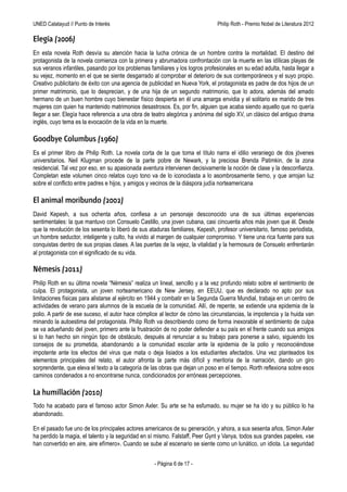UNED Calatayud // Punto de Interés                                 Philip Roth - Premio Príncipe de Asturias de las Letras 2012

Elegía (2006)
En esta novela Roth desvía su atención hacia la lucha crónica de un hombre contra la mortalidad. El destino del
protagonista de la novela comienza con la primera y abrumadora confrontación con la muerte en las idílicas playas de
sus veranos infantiles, pasando por los problemas familiares y los logros profesionales en su edad adulta, hasta llegar a
su vejez, momento en el que se siente desgarrado al comprobar el deterioro de sus contemporáneos y el suyo propio.
Creativo publicitario de éxito con una agencia de publicidad en Nueva York, el protagonista es padre de dos hijos de un
primer matrimonio, que lo desprecian, y de una hija de un segundo matrimonio, que lo adora, además del amado
hermano de un buen hombre cuyo bienestar físico despierta en él una amarga envidia y el solitario ex marido de tres
mujeres con quien ha mantenido matrimonios desastrosos. Es, por fin, alguien que acaba siendo aquello que no quería
llegar a ser. Elegía hace referencia a una obra de teatro alegórica y anónima del siglo XV, un clásico del antiguo drama
inglés, cuyo tema es la evocación de la vida en la muerte.

Goodbye Columbus (1960)
Es el primer libro de Philip Roth. La novela corta de la que toma el título narra el idilio veraniego de dos jóvenes
universitarios. Neil Klugman procede de la parte pobre de Newark, y la preciosa Brenda Patimkin, de la zona
residencial. Tal vez por eso, en su apasionada aventura intervienen decisivamente la noción de clase y la desconfianza.
Completan este volumen cinco relatos cuyo tono va de lo iconoclasta a lo asombrosamente tierno, y que arrojan luz
sobre el conflicto entre padres e hijos, y amigos y vecinos de la diáspora judía norteamericana

El animal moribundo (2002)
David Kepesh, a sus ochenta años, confiesa a un personaje desconocido una de sus últimas experiencias
sentimentales: la que mantuvo con Consuelo Castillo, una joven cubana, casi cincuenta años más joven que él. Desde
que la revolución de los sesenta lo liberó de sus ataduras familiares, Kepesh, profesor universitario, famoso periodista,
un hombre seductor, inteligente y culto, ha vivido al margen de cualquier compromiso. Y tiene una rica fuente para sus
conquistas dentro de sus propias clases. A las puertas de la vejez, la vitalidad y la hermosura de Consuelo enfrentarán
al protagonista con el significado de su vida.

Némesis (2011)
Philip Roth en su última novela “Némesis” realiza un lineal, sencillo y a la vez profundo relato sobre el sentimiento de
culpa. El protagonista, un joven norteamericano de Nueva Jersey, en EEUU, que es declarado no apto por sus
limitaciones físicas para alistarse al ejército en 1944 y combatir en la Segunda Guerra Mundial, trabaja en un centro de
actividades de verano para alumnos de la escuela de la comunidad. Allí, de repente, se extiende una epidemia de la
polio. A partir de ese suceso, el autor hace cómplice al lector de cómo las circunstancias, la impotencia y la huida van
minando la autoestima del protagonista. Philip Roth va describiendo como de forma inexorable el sentimiento de culpa
se va adueñando del joven, primero ante la frustración de no poder defender a su país en el frente cuando sus amigos
si lo han hecho sin ningún tipo de obstáculo, después al renunciar a su trabajo para ponerse a salvo, siguiendo los
consejos de su prometida, abandonando a la comunidad escolar ante la epidemia de la polio y reconociéndose
impotente ante los efectos del virus que mata o deja lisiados a los estudiantes afectados. Una vez planteados los
elementos principales del relato, el autor afronta la parte más difícil y meritoria de la narración, dando un giro
sorprendente, que eleva el texto a la categoría de las obras que dejan un poso en el tiempo. Rorth reflexiona sobre esos
caminos condenados a no encontrarse nunca, condicionados por erróneas percepciones.

La humillación (2010)
Todo ha acabado para el famoso actor Simon Axler. Su arte se ha esfumado, su mujer se ha ido y su público lo ha
abandonado.

En el pasado fue uno de los principales actores americanos de su generación, y ahora, a sus sesenta años, Simon Axler
ha perdido la magia, el talento y la seguridad en sí mismo. Falstaff, Peer Gynt y Vanya, todos sus grandes papeles, «se
han convertido en aire, aire efímero». Cuando se sube al escenario se siente como un lunático, un idiota. La seguridad


                                                    - Página 6 de 17 -
 