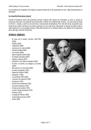 UNED Calatayud // Punto de Interés                                Philip Roth - Premio Príncipe de Asturias de las Letras 2012

en sus poderes se ha agotado. Se imagina a la gente riéndose de él. No puede fingir ser otro. «Algo fundamental se ha
esfumado».

La mancha humana (2001)
Durante el turbulento verano del escándalo Lewinsky, Coleman Silk, decano de universidad, ve cómo su carrera se
arruina por pronunciar una expresión poco afortunada. La fiebre de lo políticamente correcto —la nueva caza de brujas
en EE.UU.— desata, a partir de una sola frase, consecuencias devastadoras. Pero más allá de las acusaciones que
recibe de ser racista o de llevar una aventura amorosa con una mujer joven, Silk guarda un secreto que debe ocultar si
quiere sobrevivir en una sociedad opresiva. Philip Roth escribe con su habitual lucidez y nos deleita con la reaparición
de su alter ego, el escritor Zuckerman.


OTRAS OBRAS:
  - El juicio de la historia: Escritos 1920-1939
    (2009)
  - Engaño (2009)
  - Indignación (2009)
  - Lecturas de mí mismo (2008)
  - Nuestra pandilla (2008)
  - Los hechos (2008)
  - Sale el espectro (2007-2008)
  - El profesor del deseo (2007)
  - Deudas y dolores (2007)
  - Patrimonio. Una historia verdadera (2003)
  - El oficio: un escritor, sus colegas y sus obras
    (2003)
  - Me casé con un comunista (2000)
  - El teatro de Sabbath (1997)
  - Operación Shylock (1996)
  - Decepción (1990)
  - La contravida 1987 (2006)
  - La lección de anatomía (1983)
  - Zuckerman (1981)
  - Zuckerman encadenado (1981)
  - El escritor fantasma (1979)
  - Mi vida como hombre (1975)
  - La gran novela americana (1974)
  - El pecho (1972)
  - La queja de Portnoy (1969)
  - Cuando ella era buena (1967)
  - Huida (1962)




                                                   - Página 7 de 17 -
 