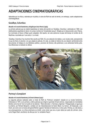 UNED Calatayud // Punto de Interés                                  Philip Roth - Premio Príncipe de Asturias de las Letras 2012


ADAPTACIONES CINEMATOGRÁFICAS
Aplaudida por la crítica y valorada por el público, la obra de Roth tan solo ha tenido, sin embargo, cuatro adaptaciones
cinematográficas.

Goodbye, Columbus
Basada en la novela homónima y dirigida por Larry Peerce (1969)
La primera película que se realizó basándose en textos del escritor es ‘Goodbye, Columbus’, estrenada en 1969. Los
distribuidores españoles le dieron el curioso nombre de ‘Complicidad sexual’. Dirigida por el desconocido Larry Peerce,
fue nominada al Oscar al Mejor guión adaptado. Del reparto, tan solo sobrevive al paso del tiempo el nombre de Ali
MacGraw, recordada por ‘Love story’ o ‘La huida’.

‘Goodbye, Columbus’ fue el primer libro escrito por Roth. Es una colección de relatos y una novela corta, precisamente
la que da título al volumen y la que adapta la película. En esta, se relata la historia de una relación sentimental entre
dos jóvenes: él trabaja en una biblioteca pública y proviene de Arizona; ella pertenece a una adinerada familia judía.
Sus diferencias no tardarán en aflorar.




Portnoy's Complaint
Basada en la novela homónima, de Ernest Lehman (1972)
La segunda película realizada sobre un texto de Roth es ‘Portnoy’s complaint’, basada en su novela homónima.
Estrenada en 1972, es la primera y última película que dirigió el guionista Ernest Lehman, responsable de inolvidables
libretos como los de ‘Con la muerte en los talones’, ‘West side story’ o ‘Sonrisas y lágrimas’. Protagonizada, al igual que
la anterior, por Richard Benjamin, contaba con las interpretaciones de Karen Black (‘La trama’), Jill Clayburgh y Lee
Grant, así como con la música del genial Michel Legrand. Narraba la historia de un chico judío, Portnoy, su vida diaria y
sus preocupaciones. La crítica americana se dividió: unos creían que era un gran debut por parte de Lehman; otros,
como Roger Ebert, escribieron de ella que era “un verdadero fiasco”.




                                                     - Página 8 de 17 -
 