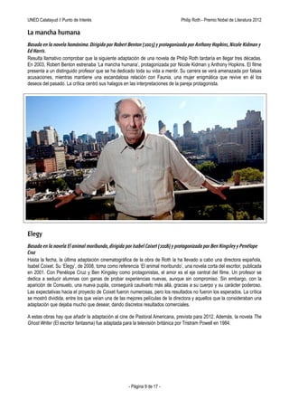 UNED Calatayud // Punto de Interés                                Philip Roth - Premio Príncipe de Asturias de las Letras 2012

La mancha humana
Basada en la novela homónima. Dirigida por Robert Benton (2003) y protagonizada por Anthony Hopkins, Nicole Kidman y
Ed Harris.
Resulta llamativo comprobar que la siguiente adaptación de una novela de Philip Roth tardaría en llegar tres décadas.
En 2003, Robert Benton estrenaba ‘La mancha humana’, protagonizada por Nicole Kidman y Anthony Hopkins. El filme
presenta a un distinguido profesor que se ha dedicado toda su vida a mentir. Su carrera se verá amenazada por falsas
acusaciones, mientras mantiene una escandalosa relación con Faunia, una mujer enigmática que revive en él los
deseos del pasado. La crítica centró sus halagos en las interpretaciones de la pareja protagonista.




Elegy
Basada en la novela El animal moribundo, dirigida por Isabel Coixet (2008) y protagonizada por Ben Kingsley y Penélope
Cruz
Hasta la fecha, la última adaptación cinematográfica de la obra de Roth la ha llevado a cabo una directora española,
Isabel Coixet. Su ‘Elegy’, de 2008, toma como referencia ‘El animal moribundo’, una novela corta del escritor, publicada
en 2001. Con Penélope Cruz y Ben Kingsley como protagonistas, el amor es el eje central del filme. Un profesor se
dedica a seducir alumnas con ganas de probar experiencias nuevas, aunque sin compromiso. Sin embargo, con la
aparición de Consuelo, una nueva pupila, conseguirá cautivarlo más allá, gracias a su cuerpo y su carácter poderoso.
Las expectativas hacia el proyecto de Coixet fueron numerosas, pero los resultados no fueron los esperados. La crítica
se mostró dividida, entre los que veían una de las mejores películas de la directora y aquellos que la consideraban una
adaptación que dejaba mucho que desear, dando discretos resultados comerciales.

A estas obras hay que añadir la adaptación al cine de Pastoral Americana, prevista para 2012. Además, la novela The
Ghost Writer (El escritor fantasma) fue adaptada para la televisión británica por Tristram Powell en 1984.




                                                   - Página 9 de 17 -
 