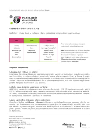 4Instituto Nacional de la Juventud - Ministerio de Desarrollo Social | Dossier
Referente: Bruno Vera
plandeaccion2015-2025@mides.gub.uy
18 de Julio 1453, Piso 1
2400 0302 int. 1111/1120
Prensa: comunicainju@mides.gub.uy
www.inju.gub.uy
midesinju @inju_uy
Calendario de primer taller en el país
Las fechas y el lugar donde se realizarán estarán publicados próximamente en www.inju.gub.uy
Etapas de las consultas
1. Marzo y abril - Diálogo con actores
Espacios de discusión y diálogo con organizaciones sociales juveniles, organizaciones no gubernamentales,
partidos políticos, organismos públicos y la academia. Se desarrollaron en Montevideo, y se dispuso de un en-
cuentro para cada tema (los ejes prioritarios planteados en el Plan Nacional de Juventudes) con cada grupo de
actores. El resultado de los mismos es replicado en los talleres en territorio, marcando los temas disparadores
para los diálogos y discusiones en cada localidad.
	
2. Abril y mayo - Instancia preparatoria territorial
MIDES/INJU trabajando conjuntamente con Referentes Territoriales (RT), Oficinas Departamentales MIDES
(OTES) y referentes de iMPULSA, convoca a jóvenes participantes del Fondo de Iniciativas Juveniles y de iMPULSA,
así como a colectivos de todo el país para conformar comisiones en cada departamento que inviten a jóvenes
de las respectivas localidades a participar de los talleres.
3. Junio a setiembre – Diálogos y talleres en territorio
El producto final de los Diálogos y talleres con jóvenes en territorio es lograr una propuesta colectiva que
nace en cada departamento pero que tiene como horizonte describir las necesidades y posibles soluciones
que presenta la juventud uruguaya en materia de políticas públicas. Cada comisión local elaborará una pro-
puesta que será presentada por un/a vocero/a en el ámbito de la Conferencia Nacional en el mes de octubre
en Montevideo.
*En el primer taller se trabaja en conjunto
con jóvenes de ambos departamentos.
+ info en los Impulsa de cada localidad, Referentes
Territoriales INJU y Oficinas Territoriales MIDES.
Para encontrar estos datos ingresá en
www. inju.gub.uy (sección INJU en tu departamento)
plandeaccion2015-2025@mides.gub.uy
Línea gratuita 0800 4658
 