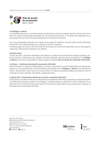 5Instituto Nacional de la Juventud - Ministerio de Desarrollo Social | Dossier
Referente: Bruno Vera
plandeaccion2015-2025@mides.gub.uy
18 de Julio 1453, Piso 1
2400 0302 int. 1111/1120
Prensa: comunicainju@mides.gub.uy
www.inju.gub.uy
midesinju @inju_uy
Los Diálogos y talleres
La modalidad consiste en encuentros donde se abordarán los temas principales del Plan Nacional de Juven-
tudes así como las inquietudes planteadas por los participantes jóvenes. El resultado será plasmado en un
documento final que el/la vocero/a presentará en la Conferencia de octubre.
Los y las participantes contarán con el apoyo de un equipo de talleristas, quienes junto a los/as referentes
locales (RT, OTES, iMPULSA) liderarán y convocarán dichos encuentros.
En www.inju.gub.uy (seccion Plan de Acción de Juventudes) se encuentran disponibles para su descarga los
materiales y documentos utilizados en los talleres.
Consulta online
A partir de junio, y de forma simultánea a los talleres, se realiza una consulta online dirigida a jóvenes, gru-
pos de jóvenes e instituciones que trabajan con dicha población, sobre los temas abordados en los Diálogos
y talleres en territorio. Disponible en www.inju.gub.uy (sección Plan de Acción de Juventudes 2015-2025).
4. Octubre - Conferencia Nacional de Juventudes 2015-2025
Dicho encuentro se realizará en Montevideo y se espera la presencia de más de 2.000 jóvenes de todo el país,
quienes a su vez representarán a miles de jóvenes participantes de los Diálogos y talleres. Esta Conferencia
sellará, sistematizará y dará inicio a un nuevo futuro en materia de políticas públicas de juventud. Será el
comienzo de nuevos desafíos, prioridades y agenda de temas.
5. Marzo 2014 - Presentación del Plan de Acción de Juventudes 2015-2025
El resultado y/o producto final será un documento que plantee las diferentes propuestas en materia de políti-
cas públicas de juventud nacidas en los Diálogos y mediante talleres y plenario en dicha Conferencia. Es el
punto de cierre al mismo tiempo que el punto de inicio de una nueva hoja de ruta, al igual que lo supo ser el
Plan Nacional de Juventudes 2011-2015.
 