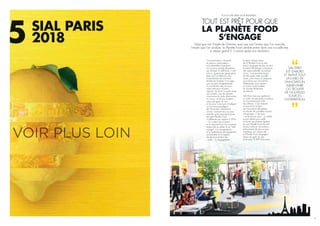 FOCUS SIAL PARIS 2018 #SIALPARIS…
TOUT EST PRÊT POUR QUE
LA PLANÈTE FOOD
S’ENGAGE
Consommateurs, industriels
et artisans, restaurateurs…
tous ensemble construisent
ce nouveau monde alimentaire
qui émerge. En définitive, il n’est
plus ici question de géographie
(bien qu’il ne faille pas nier
la persistance de certaines
tendances locales). Il ne s’agit
pas non plus d’appréhender
la contribution des uns pour
mieux percevoir d’autres
apports. Au fond, la seule chose
qui compte, c’est de prendre
conscience du triple phénomène
en cours – et de son ampleur –
autour du goût, du vrai,
et du sens. C’est aussi d’intégrer
ce nouveau paradigme
de l’innovation alimentaire,
où tout, vraiment tout, ne peut
marcher qu’en prenant le pouls
de cette Planète Food
si différente par rapport à 2016
– il y a deux ans à peine –,
et en mesurant tous ces nouveaux
enjeux liés au plaisir et au “bien
manger”, à la transparence
et à l’authenticité, liés également
au bien-être et au respect
de l’environnement, liés
– enfin – à l’engagement.
Quel que soit l’angle de l’histoire, quel que soit l’acteur que l’on ausculte,
l’étude que l’on analyse, la Planète Food semble entrer dans une nouvelle ère,
à vitesse grand V. Comme après une révolution.
Puisque chaque acteur
de la Planète Food se tient
prêt à s’engager de plus en plus
et prend davantage conscience
des responsabilités incombant
à tous, il est peut-être temps
de décrypter cette nouvelle
scène, pour mieux s’y préparer,
pour réussir ses innovations
alimentaires, pour devenir
un acteur à part entière
du monde alimentaire
de demain.
SIAL Paris n’est pas seulement
un salon où exposants et visiteurs
se rencontrent pour faire
des affaires. C’est d’abord
et avant tout un labo
de l’innovation alimentaire
où trouver de nouvelles sources
d’inspiration. C’est aussi
– et de plus en plus – un média
à part entière pour aider
à trouver ses propres repères,
sur une Planète Food de plus
en plus riche en innovations,
et forcément de plus en plus
complexe. Les acteurs de
la Planète Food s’engagent
autour du goût, du vrai,
et du sens. Et SIAL Paris aussi.
SIAL PARIS
EST D’ABORD
ET AVANT TOUT
UN LABO DE
L’INNOVATION
ALIMENTAIRE
OÙ TROUVER
DE NOUVELLES
SOURCES
D’INSPIRATION
SIAL PARIS
20185
27
 