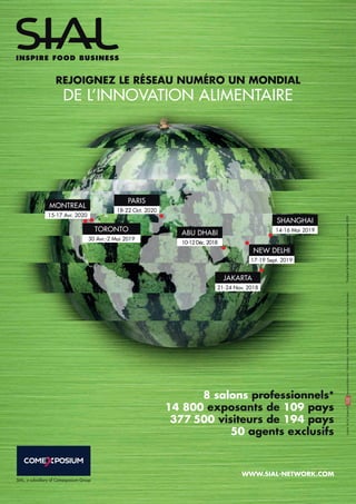MONTREAL
SHANGHAI
NEW DELHI
JAKARTA
PARIS
18-22 Oct. 2020
TORONTO
30 Avr.-2 Mai 2019
15-17 Avr. 2020
ABU DHABI
10-12 Déc. 2018
21-24 Nov. 2018
14-16 Mai 2019
17-19 Sept. 2019
REJOIGNEZ LE RÉSEAU NUMÉRO UN MONDIAL
DE L’INNOVATION ALIMENTAIRE
WWW.SIAL-NETWORK.COM
SIAL, a subsidiary of Comexposium Group
ginette.09/18.Imagesbywww.stockfood.com-Shutterstock-BrunoComtesse-PascalMontary-GeoffroydeBoismenu
8 salons professionnels*
14 800 exposants de 109 pays
377 500 visiteurs de 194 pays
50 agents exclusifs
*IncluantlaSélectionGourmetenseptembre2019
 
