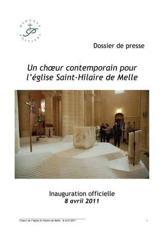 Dossier de presse


      Un chœur contemporain pour
      l’église Saint-Hilaire de Melle




                           Inauguration officielle
                                         8 avril 2011

________________________________________
Chœur de l’église St Hilaire de Melle – 8 avril 2011                       1
 