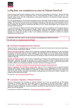 T é l é c o m P a r i s T e c h - C h a i r e “ M a c h i n e L e a r n i n g f o r B i g D a t a ” 13 
D O S S I E R DE PRESSE 
Le Big Data, une compétence au coeur de Télécom ParisTech 
Première grande école française d’ingénieurs dans le domaine des Technologies de l’Information, Télécom ParisTech forme ses diplômés à innover et entreprendre dans un monde désormais numérique. Choisie par près de 1 500 étudiants chaque année dont 55% d’internationaux, l’école permet aujourd’hui à ses diplômés d’intégrer absolument tous les secteurs d’activité. 
Avec des enseignements et une recherche d’excellence couvrant l’ensemble des technologies de l’information et des usages, Télécom ParisTech a mis au point un écosystème d’innovation unique, basé sur une forte interaction entre sa formation, son centre de recherche et ses deux incubateurs d’entreprises. Ses liens étroits avec l’Industrie en font un témoin privilégié de l’émergence du phénomène Big Data et de son impact technologique dans le domaine de la formation et de la recherche. 
L’un des points forts de Télécom ParisTech réside depuis toujours dans ses compétences et son expertise quant au traitement de l’information structurée (signaux, réseaux, images, vidéos, données textuelles). L’ubiquité du Machine Learning dans ses activités de recherche et de développement combinée à une capacité d’adapter les méthodes d’analyse à la nature des données à traiter et aux systèmes d’information déployés, lui permet de contribuer significativement à l’état de l’art. 
Le Big Data a été choisi comme l’un des six grands axes stratégiques de Télécom ParisTech. 
En savoir plus sur www.telecom-paristech.fr/bigdata 
 Les Chaires d’enseignement et de recherche 
Télécom ParisTech, en partenariat avec des entreprises, s’investi dans trois Chaires dans le domaine du Big Data au sein de son groupe, l’Institut Mines-Télécom. 
Machine Learning for Big Data, créée en 2013 et pilotée par le professeur Stéphan Clémençon au sein d'une équipe de réputation internationale dans ce domaine à l'interface des mathématiques et de l'informatique. Quatre entreprises prestigieuses en sont les partenaires : Criteo, PSA Peugeot Citroën, Safran, ainsi qu'une grande banque française. Toutes quatre ont été motivées par l'ambition des travaux de l'équipe de Télécom ParisTech dans le domaine en pleine ébullition du Big Data. 
Big Data and Market Insights, créée en 2014 en partenariat avec Télécom École de Management, portée par Talel Abdessalem, spécialiste des bases de données et de la fouille de données du Web et responsable de l’équipe Interaction, Cognition et Complexité du département Informatique et Réseaux. La Chaire, créée avec le soutien de la Fondation Télécom, est co-financée par Deloitte, le Groupe Yves Rocher et Voyages-sncf.com. 
En savoir plus : www.telecom-paristech.fr/recherche/chaires/chaire-big-data-market-insights.html 
Valeurs et politiques des informations personnelles, créée en 2013, en partenariat avec le Groupe Imprimerie Nationale, BNP Paribas, Orange, Dassault Systèmes et Deveryware, avec la collaboration de la CNIL (Commission nationale de l’informatique et des libertés) est coordonnée par Claire Levallois-Barth, docteure en droit. Cette chaire traite des aspects juridiques, techniques, économiques et philosophiques qui concernent la collecte, l’utilisation et le partage des informations personnelles. 
En savoir plus : www.informations-personnelles.org 
 L’innovation « Big Data » à Télécom ParisTech 
ParisTech Entrepreneurs est l’incubateur de Télécom ParisTech. En 15 ans, il a accueilli plus de 300 startups innovantes du numérique. Beaucoup d’entre elles utilisent les technologies du Big Data. Parmi celles-ci : Adomik, acteur innovant de la publicité sur le Web ; FocusMatic, la plateforme d’analyse de Big (Social) Data ; iDMog, la plateforme de gestion intégrée des données de production de pétrole et de gaz et Safety Line, la solution innovante de gestion de la sécurité aérienne. 
En savoir plus sur ParisTech Entrepreneurs : http://entrepreneurs.telecom-paristech.fr  