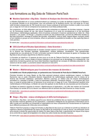 T é l é c o m P a r i s T e c h - C h a i r e “ M a c h i n e L e a r n i n g f o r B i g D a t a ” 14 
D O S S I E R DE PRESSE 
Les formations au Big Data de Télécom ParisTech 
 Mastère Spécialisé « Big Data : Gestion et Analyse des Données Massives » 
Le Mastère Spécialisé est un cursus professionnalisant qui s’adresse à un public de diplômés (ingénieurs et Masters), en poursuite d’études ou en reconversion, pour une promotion de 30 étudiants environ. Sur une durée de 16 mois, cette formation propose plus de 700 heures de cours, travaux pratiques et séminaires d’octobre à juillet et se conclut par un stage de 4 à 6 mois en entreprise et la soutenance d’une thèse professionnelle. 
Son programme, en forte adéquation avec les besoins des entreprises en traitement de données massives, s’appuie sur de nombreuses études de cas, des retours d’expérience et un socle de connaissances à la fois techniques (informatique, mathématiques appliquées, droit) et business conduisant à l’exercice opérationnel du métier de « Data Scientist ». Les projets « Fil Rouge », proposés et tutorés par des professionnels, couvrent les différentes facettes du Big Data (acquisition, stockage et analyse des données, visualisation, mise en SaaS, aspects légaux, business model) et sont réalisés en groupe sur trois trimestres, offrant en particulier la possibilité de travailler sur des sujets Big Data en vraie grandeur. 
En savoir plus : www.telecom-paristech.fr/formation-continue/masteres-specialises/big-data.html 
 CES (Certificat d’Etudes Spécialisées) « Data Scientist » 
Le CES est destiné aux professionnels en situation d’emploi aspirant à accroître leurs compétences dans le domaine de la Science des Données (stockage, représentation, analyse statistique, visualisation). Très opérationnelle, programmée sur une période de 10 mois, la formation permet la maîtrise des techniques de gestion et d’analyse des Big Data et des principaux algorithmes du Machine Learning. 
La formation se répartit en 12 sessions de deux jours sur le site de Télécom ParisTech, chaque session s’organisant en séances de cours, travaux dirigés et travaux pratiques et se ponctuant par le témoignage d’un professionnel. Une plate-forme d’e-learning permet aux futurs Data Scientists d’approfondir les concepts et méthodes présentés lors des sessions et de les valider. La prochaine session débutera en mars 2015. 
En savoir plus : www.telecom-paristech.fr/formation-continue/certificats-telecom-paristech/ces-data-scientist.html 
 Master « Mathématiques pour la science des masses de données » 
Co-habilité avec l’Ecole polytechnique, en partenariat avec l’Université de Paris-Sud et l’ENSAE ParisTech. 
Première formation de niveau Master en Big Data associant plusieurs acteurs académiques majeurs, ce Master Recherche vise un public d’étudiants désireux d’approfondir les mathématiques appliquées dans le champ de la Science des Données (statistique, optimisation, Machine Learning), en relation avec les briques technologiques permettant le « passage à l’échelle » (calcul et optimisation distribuée, Framework Hadoop…). Il comprend des cours avec un projet en groupe étalé sur 24 semaines et se conclut par un stage de 5 mois. Particulièrement équilibré entre mathématiques et informatique, ce Master est aussi très appliqué via des études de cas proposées par les entreprises. 
Ce Master est destiné à rejoindre la mention « Mathématiques et Applications » de l’offre des masters de l’Université Paris-Saclay à la rentrée 2015 et à devenir une référence dans le domaine des Data Sciences au niveau mondial. 
En savoir plus : www.telecom-paristech.fr/enseignement/masters-en-partenariat/mathematiques/master-big-data- polytechnique.html 
 Stage « Big data : enjeux stratégiques et défis technologiques » L’expression « Big Data » est utilisée aujourd’hui pour décrire les problèmes liés aux besoins croissants d’exploitation des données massives générées par les applications. L’exploitation intelligente de ces gisements d’informations est en effet cruciale pour permettre aux entreprises et organisations de mieux comprendre leur fonctionnement et d’optimiser leurs différents processus afin d’être plus concurrentielles. Télécom ParisTech propose un stage de formation au Big Data de deux jours qui s’adresse en priorité aux décideurs et ingénieurs désireux d’appréhender les enjeux du Big Data et de comprendre sa mise en oeuvre. Les participants seront ainsi amenés à étudier les opportunités de création de valeur liées au Big Data, à appréhender les risques et les enjeux de la conformité au regard de la législation et à utiliser les outils d’accès aux données massives. 
En savoir plus: www.telecom-paristech.fr/formation-big-data-enjeux-strategiques-et-defis-technologiques.html 
 