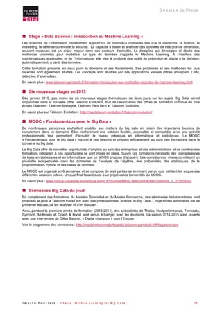 T é l é c o m P a r i s T e c h - C h a i r e “ M a c h i n e L e a r n i n g f o r B i g D a t a ” 15 
D O S S I E R DE PRESSE 
 Stage « Data Science : introduction au Machine Learning » Les sciences de l’information transforment aujourd’hui de nombreux domaines tels que la médecine, la finance, le marketing, la défense ou encore la sécurité. La capacité à traiter et analyser des données de très grande dimension, souvent massives est un enjeu majeur dans ces secteurs d’activités. La discipline qui développe et étudie des méthodes concrètes pour modéliser ce type de données s'appelle le Machine Learning. A l’interface des mathématiques appliquées et de l’informatique, elle vise à produire des outils de prédiction et d'aide à la décision, automatiquement, à partir des données. Cette formation présente en deux jours le domaine et ses fondements. Ses problèmes et ses méthodes les plus récentes sont également étudiés. Les concepts sont illustrés par des applications variées (filtres anti-spam, CRM, détection d’anomalies). 
En savoir plus : www.telecom-paristech.fr/formation-introduction-aux-methodes-recentes-de-machine-learning.html 
 Six nouveaux stages en 2015 
Dès janvier 2015, pas moins de six nouveaux stages thématiques de deux jours sur les sujets Big Data seront disponibles dans la nouvelle offre Télécom Evolution, fruit de l’association des offres de formation continue de trois écoles Télécom : Télécom Bretagne, Télécom ParisTech et Télécom SudParis. 
En savoir plus sur Télécom Evolution : http://ces.telecom-evolution.fr/telecom-evolution/ 
 MOOC « Fondamentaux pour le Big Data » 
De nombreuses personnes souhaitent accéder aux métiers du big data en raison des importants besoins de recrutement dans ce domaine. Elles recherchent une solution flexible, accessible et compatible avec une activité professionnelle leur permettant d'acquérir le niveau prérequis en informatique et statistiques. Le MOOC « Fondamentaux pour le big data » répond à ces besoins et prépare efficacement au suivi des formations dans le domaine du big data. 
Le Big Data offre de nouvelles opportunités d’emplois au sein des entreprises et des administrations et de nombreuses formations préparant à ces opportunités se sont mises en place. Suivre ces formations nécessite des connaissances de base en statistiques et en informatique que ce MOOC propose d’acquérir. Les compétences visées constituent un préalable indispensable dans les domaines de l’analyse, de l’algèbre, des probabilités, des statistiques, de la programmation Python et des bases de données. 
Le MOOC est organisé en 6 semaines, et se compose de sept parties se terminant par un quiz validant les acquis des différentes sessions vidéos. Un quiz final faisant suite à un projet valide l’ensemble du MOOC. 
En savoir plus : www.france-universite-numerique-mooc.fr/courses/MinesTelecom/04006/Trimestre_1_2015/about 
 Séminaires Big Data du jeudi 
En complément des formations du Mastère Spécialisé et du Master Recherche, des séminaires hebdomadaires sont proposés le jeudi à Télécom ParisTech avec des professionnels, acteurs du Big Data. L'objectif des séminaires est de présenter les cas, de les analyser et d'en discuter. 
Ainsi, pendant la première année de formation (2013-2014), des spécialistes de Thales, Nextpreformance, Terradata, Syncsort, McKinsey et Coach & Boost sont venus échanger avec les étudiants. La saison 2014-2015 s’est ouverte avec une intervention de Gilles Babinet, « Digital champion » pour l’Europe. 
Voir le programme des séminaires : http://machinelearningforbigdata.telecom-paristech.fr/fr/tag/seminaire  