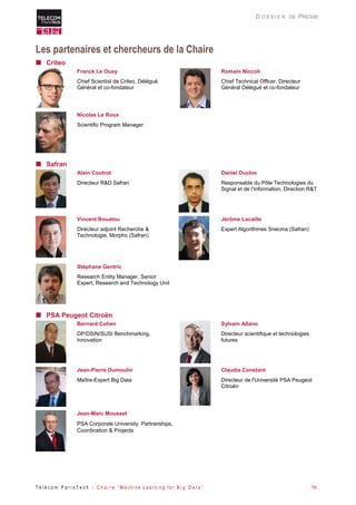T é l é c o m P a r i s T e c h - C h a i r e “ M a c h i n e L e a r n i n g f o r B i g D a t a ” 16 
D O S S I E R DE PRESSE 
Les partenaires et chercheurs de la Chaire 
 Criteo 
Franck Le Ouay 
Chief Scientist de Criteo, Délégué Général et co-fondateur 
Romain Niccoli 
Chief Technical Officer, Directeur Général Délégué et co-fondateur 
Nicolas Le Roux 
Scientific Program Manager 
 Safran 
Alain Coutrot 
Directeur R&D Safran 
Daniel Duclos 
Responsable du Pôle Technologies du Signal et de l’Information, Direction R&T 
Vincent Bouatou 
Directeur adjoint Recherche & Technologie, Morpho (Safran) 
Jérôme Lacaille 
Expert Algorithmes Snecma (Safran) 
Stéphane Gentric 
Research Entity Manager, Senior Expert, Research and Technology Unit 
 PSA Peugeot Citroën 
Bernard Cohen 
DP/DSIN/SUSI Benchmarking, Innovation 
Sylvain Allano 
Directeur scientifique et technologies futures 
Jean-Pierre Dumoulin 
Maître-Expert Big Data 
Claudia Constant 
Directeur de l'Université PSA Peugeot Citroën 
Jean-Marc Mousset 
PSA Corporate University Partnerships, Coordination & Projects 
 