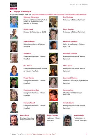 T é l é c o m P a r i s T e c h - C h a i r e “ M a c h i n e L e a r n i n g f o r B i g D a t a ” 17 
D O S S I E R DE PRESSE 
 L’équipe académique 
Biographies détaillées sur le site : http://machinelearningforbigdata.telecom-paristech.fr/fr/pages/lequipe-academique 
Stéphane Clémençon 
Professeur à Télécom ParisTech et porteur de la Chaire Machine Learning for Big Data 
Eric Moulines 
Professeur à Télécom ParisTech 
Olivier Cappé 
Directeur de Recherche au CNRS 
Pierre Senellart 
Professeur à Télécom-ParisTech 
Joseph Salmon 
Maître de conférence à Télécom ParisTech 
Fabian M. Suchanek 
Maître de conférence à Télécom ParisTech 
Slim Essid 
Enseignant-chercheur à Télécom ParisTech 
Alexandre Gramfort 
Enseignant-chercheur à Télécom ParisTech 
Ons Jelassi 
Enseignante à la formation continue de Télécom ParisTech 
Chloé Clavel 
Enseignant-chercheur à Télécom ParisTech 
Pascal Bianchi 
Enseignant-chercheur à Télécom ParisTech 
Laurence Likforman 
Professeur Associé (HDR) à Télécom ParisTech 
Florence d’Alché-Buc 
Enseignant-chercheur à Télécom ParisTech 
Gersende Fort 
Chercheur CNRS à Télécom ParisTech 
François Roueff 
Enseignant-chercheur à Télécom ParisTech 
Anne Sabourin 
Enseignant-chercheur à Télécom ParisTech 
Mauro Sozio 
Enseignant-chercheur à Télécom ParisTech 
Benoît Petitpas 
Ingénieur à Télécom ParisTech 
Aurélien Bellet 
Post-doctorant à Télécom ParisTech  