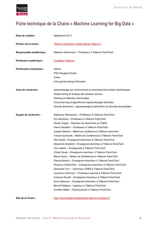 T é l é c o m P a r i s T e c h - C h a i r e “ M a c h i n e L e a r n i n g f o r B i g D a t a ” 18 
D O S S I E R DE PRESSE 
Fiche technique de la Chaire « Machine Learning for Big Data » 
Date de création : Septembre 2013 
Porteur de la chaire : Télécom ParisTech (Institut Mines-Télécom) 
Responsable académique : Stéphan Clémençon – Professeur à Télécom ParisTech 
Partenaire académique : Fondation Télécom 
Partenaires entreprises : Safran 
PSA Peugeot Citroën 
Criteo 
Une grande banque française 
Axes de recherche : Apprentissage par renforcement et optimisation/simulation stochastique 
Graph-mining et analyse des réseaux sociaux 
Ranking et détection d'anomalies 
Cloud learning et algorithmes d'apprentissage distribués 
Grande dimension - apprentissage et séries/flux de données temporelles 
Equipe de recherche : Stéphane Clémençon – Professeur à Télécom ParisTech 
Eric Moulines – Professeur à Télécom ParisTech 
Olivier Cappé – Directeur de rechercher au CNRS 
Pierre Senellart – Professeur à Télécom ParisTech 
Joseph Salmon – Maître de conférence à Télécom parisTech 
Fabian Suchanek – Maître de Conférences à Télécom ParisTech 
Slim Essid – Enseignant-chercheur à Télécom ParisTech 
Alexandre Gramfort - Enseignant-chercheur à Télécom ParisTech 
Ons Jelassi – Enseignante à Télécom ParisTech 
Chloé Clavel – Enseignant-chercheur à Télécom ParisTech 
Mauro Sozio – Maître de Conférences à Télécom ParisTech 
Pascal Bianchi – Enseignant-chercheur à Télécom ParisTech 
Florence d’Alché-Buc – Enseignant-chercheur à Télécom ParisTech 
Gersende Fort – Chercheur CNRS à Télécom ParisTech 
Laurence Likforman – Professeur associé à Télécom ParisTech 
François Roueff – Enseignant-chercheur à Télécom ParisTech 
Anne Sabourin – Enseignant-chercheur à Télécom ParisTech 
Benoît Petitpas – Ingénieur à Télécom ParisTech 
Aurélien Bellet – Post-doctorant à Télécom ParisTech 
Site de la Chaire : http://machinelearningforbigdata.telecom-paristech.fr  