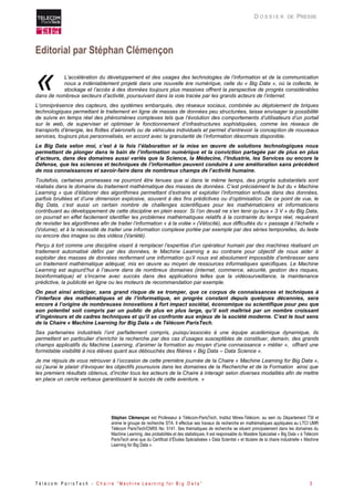 T é l é c o m P a r i s T e c h - C h a i r e “ M a c h i n e L e a r n i n g f o r B i g D a t a ” 3 
D O S S I E R DE PRESSE 
Editorial par Stéphan Clémençon 
L’accélération du développement et des usages des technologies de l’information et de la communication nous a indéniablement projeté dans une nouvelle ère numérique, celle du « Big Data », où la collecte, le stockage et l’accès à des données toujours plus massives offrent la perspective de progrès considérables dans de nombreux secteurs d’activité, poursuivant dans la voie tracée par les grands acteurs de l’internet. 
L’omniprésence des capteurs, des systèmes embarqués, des réseaux sociaux, combinée au déploiement de briques technologiques permettant le traitement en ligne de masses de données peu structurées, laisse envisager la possibilité de suivre en temps réel des phénomènes complexes tels que l’évolution des comportements d’utilisateurs d’un portail sur le web, de superviser et optimiser le fonctionnement d’infrastructures sophistiquées, comme les réseaux de transports d’énergie, les flottes d’aéronefs ou de véhicules individuels et permet d’entrevoir la conception de nouveaux services, toujours plus personnalisés, en accord avec la granularité de l’information désormais disponible. 
Le Big Data selon moi, c’est à la fois l’élaboration et la mise en oeuvre de solutions technologiques nous permettant de plonger dans le bain de l’information numérique et la conviction partagée par de plus en plus d’acteurs, dans des domaines aussi variés que la Science, la Médecine, l’Industrie, les Services ou encore la Défense, que les sciences et techniques de l’information peuvent conduire à une amélioration sans précédent de nos connaissances et savoir-faire dans de nombreux champs de l’activité humaine. 
Toutefois, certaines promesses ne pourront être tenues que si dans le même temps, des progrès substantiels sont réalisés dans le domaine du traitement mathématique des masses de données. C’est précisément le but du « Machine Learning » que d’élaborer des algorithmes permettant d’extraire et exploiter l’information enfouie dans des données, parfois bruitées et d’une dimension explosive, souvent à des fins prédictives ou d’optimisation. De ce point de vue, le Big Data, c’est aussi un certain nombre de challenges scientifiques pour les mathématiciens et informaticiens contribuant au développement de cette discipline en plein essor. Si l’on devait ne s’en tenir qu’aux « 3 V » du Big Data, on pourrait en effet facilement identifier les problèmes mathématiques relatifs à la contrainte du temps réel, requérant de revisiter les algorithmes afin de traiter l’information « à la volée » (Vélocité), aux difficultés du « passage à l’échelle » (Volume), et à la nécessité de traiter une information complexe portée par exemple par des séries temporelles, du texte ou encore des images ou des vidéos (Variété). 
Perçu à tort comme une discipline visant à remplacer l’expertise d’un opérateur humain par des machines réalisant un traitement automatisé défini par des données, le Machine Learning a au contraire pour objectif de nous aider à exploiter des masses de données renfermant une information qu’il nous est absolument impossible d’embrasser sans un traitement mathématique adéquat, mis en oeuvre au moyen de ressources informatiques spécifiques. Le Machine Learning est aujourd’hui à l’oeuvre dans de nombreux domaines (internet, commerce, sécurité, gestion des risques, bioinformatique) et s’incarne avec succès dans des applications telles que la vidéosurveillance, la maintenance prédictive, la publicité en ligne ou les moteurs de recommandation par exemple. 
On peut ainsi anticiper, sans grand risque de se tromper, que ce corpus de connaissances et techniques à l’interface des mathématiques et de l’informatique, en progrès constant depuis quelques décennies, sera encore à l’origine de nombreuses innovations à fort impact sociétal, économique ou scientifique pour peu que son potentiel soit compris par un public de plus en plus large, qu’il soit maîtrisé par un nombre croissant d’ingénieurs et de cadres techniques et qu’il se confronte aux enjeux de la société moderne. C’est le tout sens de la Chaire « Machine Learning for Big Data » de Télécom ParisTech. 
Ses partenaires industriels l’ont parfaitement compris, puisqu’associés à une équipe académique dynamique, ils permettent en particulier d’enrichir la recherche par des cas d’usages susceptibles de constituer, demain, des grands champs applicatifs du Machine Learning, d’animer la formation au moyen d’une connaissance « métier », offrant une formidable visibilité à nos élèves quant aux débouchés des filières « Big Data – Data Science ». 
Je me réjouis de vous retrouver à l’occasion de cette première journée de la Chaire « Machine Learning for Big Data », où j’aurai le plaisir d’évoquer les objectifs poursuivis dans les domaines de la Recherche et de la Formation ainsi que les premiers résultats obtenus, d’inciter tous les acteurs de la Chaire à interagir selon diverses modalités afin de mettre en place un cercle vertueux garantissant le succès de cette aventure. » 
Stéphan Clémençon est Professeur à Télécom-ParisTech, Institut Mines-Télécom, au sein du Département TSI et anime le groupe de recherche STA. Il effectue ses travaux de recherche en mathématiques appliquées au LTCI UMR Télécom ParisTech/CNRS No. 5141. Ses thématiques de recherche se situent principalement dans les domaines du Machine Learning, des probabilités et des statistiques. Il est responsable du Mastère Spécialisé « Big Data » à Télécom ParisTech ainsi que du Certificat d’Études Spécialisées « Data Scientist » et titulaire de la chaire industrielle « Machine Learning for Big Data ». 
«  