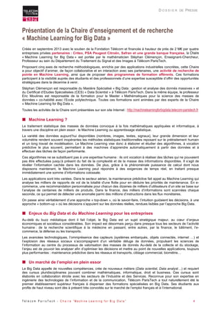 T é l é c o m P a r i s T e c h - C h a i r e “ M a c h i n e L e a r n i n g f o r B i g D a t a ” 4 
D O S S I E R DE PRESSE 
Présentation de la Chaire d’enseignement et de recherche « Machine Learning for Big Data » 
Créée en septembre 2013 avec le soutien de la Fondation Télécom et financée à hauteur de près de 2 M€ par quatre entreprises privées partenaires : Criteo, PSA Peugeot Citroën, Safran et une grande banque française, la Chaire « Machine Learning for Big Data » est portée par le mathématicien Stéphan Clémençon, Enseignant-Chercheur, Professeur au sein du Département du Traitement du Signal et des Images à Télécom ParisTech. 
Proposant cinq axes de recherche méthodologiques, enrichis par des applications industrielles concrètes, cette Chaire a pour objectif d’animer, de façon collaborative et en interaction avec ses partenaires, une activité de recherche de pointe en Machine Learning, ainsi que de proposer des programmes de formation afférents. Ces formations participent à la visibilité auprès des étudiants et des professionnels d’une expertise susceptible d’offrir des opportunités stratégiques dans la décennie à venir. 
Stéphan Clémençon est responsable du Mastère Spécialisé « Big Data : gestion et analyse des donnés massives » et du Certificat d’Etudes Spécialisées (CES) « Data Scientist » à Télécom ParisTech. Dans la même équipe, le professeur Eric Moulines est responsable de la formation pour le Master « Mathématiques pour la science des masses de données » co-habilité avec l’Ecole polytechnique. Toutes ces formations sont animées par des experts de la Chaire « Machine Learning for Big Data ». 
Toutes les activités de la Chaire sont présentées sur son site Internet : http://machinelearningforbigdata.telecom-paristech.fr 
 Machine Learning ? 
Le traitement statistique des masses de données convoque à la fois mathématiques appliquées et informatique, à travers une discipline en plein essor : le Machine Learning ou apprentissage statistique. 
La variété des données aujourd’hui disponibles (nombres, images, textes, signaux), leur grande dimension et leur volumétrie rendent souvent inopérantes les méthodes statistiques traditionnelles reposant sur le prétraitement humain et un long travail de modélisation. Le Machine Learning vise donc à élaborer et étudier des algorithmes, à vocation prédictive le plus souvent, permettant à des machines d’apprendre automatiquement à partir des données et à effectuer des tâches de façon performante. 
Ces algorithmes ne se substituent pas à une expertise humaine : ils ont vocation à réaliser des tâches qui ne pouvaient pas être effectuées jusqu’à présent du fait de la complexité et de la masse des informations disponibles. Il s’agit de révéler l’information cachée dans les données. De plus, grâce à la phénoménale puissance de calcul dont nous disposons maintenant, le Machine Learning peut répondre à des exigences de temps réel, en traitant presque immédiatement une somme d’informations colossale. 
Les applications sont très variées. Dans le secteur aérien, la maintenance prédictive fait appel au Machine Learning qui analyse les milliers de rapports de vol de la totalité d'une flotte pour en déduire les priorités de maintenance. En e- commerce, une recommandation personnalisée pour chacun des dizaines de milliers d’utilisateurs d’un site se base sur l’analyse de centaines de milliers de produits. Dans la finance, des milliers d’informations sont scannées chaque seconde, ce qui permet de délecter une anomalie parmi des millions d’instructions dans les flux monétaires. 
On passe ainsi véritablement d’une approche « top-down », où le savoir-faire, l’intuition guidaient les décisions, à une approche « bottom-up » où les décisions s’appuient sur les données réelles, rendues lisibles par l’approche Big Data. 
 Enjeux du Big Data et du Machine Learning pour les entreprises 
Au-delà du buzz médiatique dont il fait l’objet, le Big Data est un sujet stratégique majeur, au coeur d’enjeux économiques et sociétaux considérables. Son impact est désormais perçu dans presque tous les secteurs de l’activité humaine : de la recherche scientifique à la médecine en passant, entre autres, par la finance, le bâtiment, l’e- commerce, la défense ou les transports. 
Les avancées technologiques, l’omniprésence des capteurs (systèmes embarqués, objets connectés, internet …) et l’explosion des réseaux sociaux s’accompagnent d’un véritable déluge de données, propulsant les sciences de l’information au centre du processus de valorisation des masses de donnés Au-delà de la collecte et du stockage, l’enjeu est de pouvoir les analyser afin d’optimiser les décisions et mettre au point de nouvelles applications, toujours plus performantes : maintenance prédictive dans les réseaux et transports, ciblage commercial, biométrie… 
 Un marché de l’emploi en plein essor 
Le Big Data appelle de nouvelles compétences, crée de nouveaux métiers (Data scientist, Data analyst…) et requiert des cursus pluridisciplinaires pouvant combiner mathématiques, informatique, droit et business. Ces cursus sont élaborés en collaboration étroite avec les secteurs de l’Industrie et des Services. Reconnue pour son expertise en ingénierie des technologies de l’information et de la communication, Télécom ParisTech a tout naturellement été le premier établissement supérieur français à dispenser des formations spécialisées en Big Data. Ses étudiants aux profils de haut niveau sont dès à présent très convoités sur le marché de l’emploi français et à l’international.  