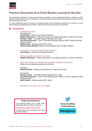 T é l é c o m P a r i s T e c h - C h a i r e “ M a c h i n e L e a r n i n g f o r B i g D a t a ” 5 
D O S S I E R DE PRESSE 
Premières Rencontres de la Chaire Machine Learning for Big Data 
Ces Rencontres s’adressent à toutes les personnes concernées par les questions de Machine Learning, de Data Science et de Big Data, au sein des entreprises. La partie publique présentera les résultats après les premiers mois de fonctionnement de la Chaire. 
La partie partenaires réserve un temps aux échanges directs avec les chercheurs membres de la Chaire en vue de faire émerger des problématiques concrètes à aborder dans le cadre des travaux de recherche. 
 Le programme 
 Conférence de presse 
En présence de 
Yves Poilane – Directeur de Télécom ParisTech 
Stéphan Clémençon – Porteur de la Chaire et enseignant chercheur à Télécom ParisTech 
Nicolas Le Roux – Scientific Program Manager chez Criteo 
Jean-Pierre Dumoulin – Chief IT Technical & Security Officer & PSA IT Fellow chez PSA Peugeot Citroën 
Alain Coutrot – Directeur adjoint R&T, Safran 
Audrey Loridan-Baudrier, Directrice des opérations de la Fondation Télécom 
 Le Big Data, un axe d’expertise à Télécom ParisTech 
Yves Poilane – Directeur de Télécom ParisTech 
 Premiers résultats & Ambitions de la Chaire 
Stéphan Clémençon – Porteur de la Chaire et enseignant chercheur à Télécom ParisTech 
 Table ronde - Enjeux et motivations des entreprises partenaires de la Chaire 
Débat suivi de questions-réponses avec le public 
Animation 
Patrick DUVAUT - Directeur de la Recherche à Télécom ParisTech 
Intervenants 
Nicolas Le Roux – Scientific Program Manager chez Criteo 
Jean-Pierre Dumoulin – Chief IT Technical & Security Officer & PSA IT Fellow chez PSA Peugeot Citroën 
Alain Coutrot – Directeur adjoint R&T, Safran 
 Echanges avec le public suivis d’un cocktail 
#MLBigData 
Photos de l’événement 
Les premières photos de la soirée seront disponibles dès le soir même à l’adresse : 
www.telecom-paristech.fr/photos-mlbd 
D’autres photos seront ajoutées par la suite à la même adresse. Suivez les débats et participez sur  