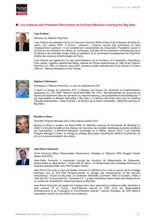 T é l é c o m P a r i s T e c h - C h a i r e “ M a c h i n e L e a r n i n g f o r B i g D a t a ” 6 
D O S S I E R DE PRESSE 
 Les orateurs des Premières Rencontres de la Chaire Machine Learning for Big Data 
Yves Poilane 
Directeur de Télécom ParisTech 
Yves Poilane est président du jury du Concours Commun Mines-Ponts et de la Banque de Notes du même nom depuis 2007. Il assure plusieurs missions auprès des entreprises et dans l’enseignement supérieur : il est actuellement vice-président de l'association Pasc@line (visant à promouvoir les formations et métiers du numérique), président de la commission internationale de la Conférence des Grandes Ecoles (CGE) et président de la commission Enseignement de ParisTech (Institut des sciences et technologies de Paris). 
Yves Poilane est également l'un des administrateurs de la Fondation de Coopération Scientifique Paris Saclay. Ingénieur général des Mines, diplômé de l’Ecole polytechnique en 1982 et de Télécom ParisTech en 1984, il a assuré, avant 2007, plusieurs postes opérationnels et de direction à France Télécom, Télécom Bretagne et chez Orange. 
Stéphan Clémençon 
Professeur à Télécom-ParisTech, au sein du Département TSI. 
Il anime le groupe de recherche STA. Il effectue ses travaux de recherche en mathématiques appliquées au LTCI UMR Télécom ParisTech/CNRS No. 5141. Ses thématiques de recherche se situent principalement dans les domaines du machine-learning, des probabilités et des statistiques. Il est responsable du Mastère Spécialisé « Big Data » à Télécom ParisTech ainsi que du Certificat d’Études Spécialisées « Data Scientist » et titulaire de la chaire industrielle « Machine-Learning for Big Data » 
Nicolas Le Roux 
Scientific Program Manager chez Criteo depuis octobre 2012. 
Nicolas Le Roux a soutenu sa thèse (PhD) en Machine Learning de l’Université de Montréal en 2008. Il a ensuite travaillé sur les réseaux de neurones, les modèles statistiques à grande échelle et sur l’optimisation, à Microsoft Research Cambridge et à l’INRIA. Depuis 2012, il est Scientific Program Manager à Criteo, en charge du pilotage des projets scientifiques relatifs à la prédiction du clic et à la recommandation de produits. 
Jean-Pierre Dumoulin 
Chief Technical Officer Responsable Infrastructure, Stratégie et Télécoms PSA Peugeot Citroën depuis août 2010. 
Jean-Pierre Dumoulin a auparavant occupé les fonctions de Responsable de Datacenter, Responsable du département « Outils CAO & Calcul » et Responsable de la stratégie technique et expertise opérationnelle chez PSA Peugeot Citroën. 
Jean-Pierre Dumoulin a pour principales missions la définition et la mise en oeuvre de la stratégie technique pour la DSI PSA Peugeot-Citroën, le pilotage des infrastructures et des services transversaux. Expert du Big Data, ce Centralien (Marseille, promotion 1987) et Supelec (1988) a initié dès 2011 le lancement de « Business 3.0 », projet d’entreprise visant à faire des infrastructures un vecteur de compétitivité, notamment grâce au Big Data. 
Jean-Pierre Dumoulin est également impliqué dans deux associations professionnelles destinées à faire avancer l’IT en France : Vice-Président exécutif du CRIP (Club des Responsables d’Infrastructure et de Production) et Vice-Président exécutif / membre fondateur de CDO Alliance (association centrée sur les métiers du numérique). 
 