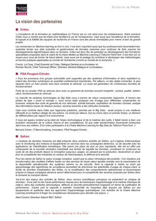 T é l é c o m P a r i s T e c h - C h a i r e “ M a c h i n e L e a r n i n g f o r B i g D a t a ” 8 
D O S S I E R DE PRESSE 
La vision des partenaires 
 Criteo 
« L’excellence de la formation en mathématique en France est un vrai atout pour les entrepreneurs. Notre aventure Criteo nous a montré que les Etats-Unis facilitent la vie de l’entrepreneur, mais aussi que l’excellence de la formation, la loyauté et la fidélité des équipes de recherche en France sont des atouts formidables pour mener à bien de grands projets. 
Les recherches en Machine learning se font in vivo, il est donc important aussi que les professionnels transmettent leur expertise terrain aux data scientists et gestionnaires de données massives pour continuer de faire avancer les développements algorithmiques dans ce domaine. Criteo est donc fier de participer au développement des formations spécialisées proposées dans le cadre de la chaire dédiée au Machine Learning à Telecom ParisTech. C’est bien sûr un moyen pour nous de former de futurs talents, mais aussi par le partage de contribuer à développer des méthodologies et bonnes pratiques applicables au monde de l’entreprise comme au monde de la recherche. » 
Franck Le Ouay, Chief Scientist de Criteo, Délégué Général et co-fondateur et Romain Niccoli, Chief Technical Officer, Directeur Général Délégué et co-fondateur. 
 PSA Peugeot Citroën 
« Tous les processus d’un groupe automobile sont supportés par des systèmes d’information et donc exploitent ou créent des données numériques en quantités extrêmement importantes. Par ailleurs, un des objets connectés le plus répandu dans un futur proche sera sans conteste le véhicule. Lui aussi est générateur de nombreuses données de fonctionnement. 
Forte de ce constat, PSA se retrouve donc avec un gisement de données souvent inexploité : produit, qualité, relation client, fonctionnement du véhicule… 
La maturité de certaines technologies du Big Data nous a permis de mieux comprendre l’approche. A travers des pilotes de type « proof of concept », nous avons testé quelques cas d’usage pour différentes composantes du business: analyse des coûts de garantie de nos véhicules, activité bancaire, exploitation de données d’essais, analyse des informations issues de réseaux sociaux, services associés à des véhicules connectés, … 
Cela nous conforte dans l’idée que l’approche prédictive, permise par le Big Data, serait propice à une meilleure efficacité et un meilleur ciblage de nos actions. Ce serait par ailleurs, tout au moins dans un premier temps, un élément de différenciation par rapport à la concurrence. 
Il nous est apparu évident qu’au-delà de l’enjeu technologique et de la maitrise des outils, il fallait mener à bien une évolution nécessaire de la culture interne et des compétences. Et que cette transformation traverserait l’entreprise dans tous ses métiers. D’où notre participation à la Chaire Machine Learning for Big Data de Télécom ParisTech. » 
Bernard Cohen, IT Benchmarking, Innovation, PSA Peugeot Citroën. 
 Safran 
« L’analyse de données massives est déjà présente dans certaines activités de Safran, qu’il s’agisse d’aéronautique avec le monitoring des moteurs et équipements en services dans les compagnies aériennes, ou de sécurité avec les applications de l’identification biométrique. Elle prend une place de plus en plus importante, elle est en effet une composante de la nouvelle révolution industrielle aux termes de laquelle les données, constituant un continuum du cycle de vie des produits depuis la conception jusqu’aux usages, en passant par la production, deviendront un atout pour la compétitivité des industriels du secteur de l’aéronautique, la défense et la sécurité. 
Pour les clients de Safran la valeur d’usage comptera autant que la valeur intrinsèque des produits : il en résultera une transformation des modèles d’affaire basée sur des services de haute valeur ajoutée orientés vers la maximisation de la disponibilité opérationnelle des systèmes aériens ou de sécurité. Ainsi la capacité à mettre au point par apprentissage des algorithmes de surveillance permettant de discriminer les spécificités d’usage de chaque client, la fouille de données d’exploitation des flottes, ou la modélisation des comportements opérationnels et économiques propres à chaque compagnie aérienne seront déterminant pour la compétitivité des services proposés par Safran dans le domaine du transport aérien. 
Vis-à-vis des enjeux des activités de Safran, deux verrous scientifiques principaux se présentent en analyse de données : d’une part la très haute performance requise pour les techniques d’apprentissage et la maitrise théorique de celle-ci, dans des contextes aéronautique, défense et sécurité particulièrement exigeants en terme de justification de performance ; d’autre part la capacité à exploiter l’ensemble de l’expertise déjà acquise par Safran sur ses équipements et systèmes dans les approches d’apprentissage automatiques. Les activités de la Chaire Machine Learning contribueront à forger les compétences nécessaires pour aborder ces enjeux. » 
Alain Coutrot, Directeur Adjoint R&T, Safran  