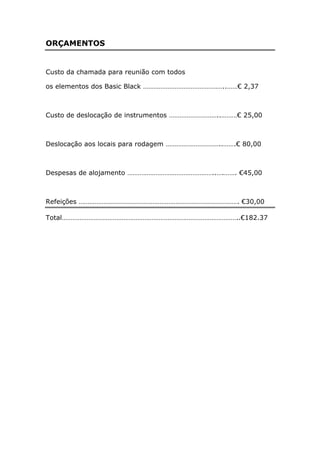 ORÇAMENTOS


Custo da chamada para reunião com todos

os elementos dos Basic Black ………………………………………..……€ 2,37



Custo de deslocação de instrumentos ………………………..………€ 25,00



Deslocação aos locais para rodagem …………………………..…….€ 80,00



Despesas de alojamento …………………………………………..….……. €45,00



Refeições ………………………………………………………………………………. €30,00

Total………………………………………………………………………………………..€182.37
 