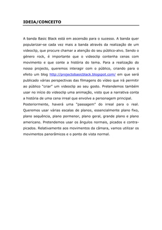 IDEIA/CONCEITO



A banda Basic Black está em ascensão para o sucesso. A banda quer
popularizar-se cada vez mais a banda através da realização de um
videoclip, que procure chamar a atenção do seu público-alvo. Sendo o
género rock, é importante que o videoclip contenha cenas com
movimento e que conte a história do tema. Para a realização do
nosso projecto, queremos interagir com o público, criando para o
efeito um blog http://projectobasicblack.blogspot.com/ em que será
publicado várias perspectivas das filmagens do vídeo que irá permitir
ao público “criar” um videoclip ao seu gosto. Pretendemos também
usar no início do videoclip uma animação, visto que a narrativa conta
a história de uma cena irreal que envolve a personagem principal.
Posteriormente, haverá uma “passagem” do irreal para o real.
Queremos usar várias escalas de planos, essencialmente plano fixo,
plano sequência, plano pormenor, plano geral, grande plano e plano
americano. Pretendemos usar os ângulos normais, picados e contra-
picados. Relativamente aos movimentos da câmara, vamos utilizar os
movimentos panorâmicos e o ponto de vista normal.
 