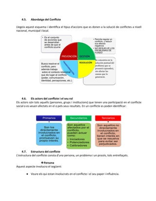 4.5. Abordatge del Conflicte
Llegeix aquest esquema i identifica el tipus d'accions que es donen a la solució de conflictes a nivell
nacional, municipal i local.
4.6. Els actors del conflicte i el seu rol
Els actors són tots aquells (persones, grups i institucions) que tenen una participació en el conflicte
social o es veuen afectats en el o pels seus resultats. En un conflicte es poden identificar:
4.7. Estructura del conflicte
L'estructura del conflicte consta d'una persona, un problema i un procés, tots entrellaçats.
❖Persona
Aquest aspecte involucra el següent:
● Veure els qui estan involucrats en el conflicte i el seu paper i influència.
 