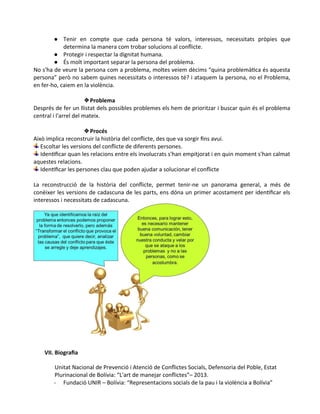 ● Tenir en compte que cada persona té valors, interessos, necessitats pròpies que
determina la manera com trobar solucions al conflicte.
● Protegir i respectar la dignitat humana.
● És molt important separar la persona del problema.
No s'ha de veure la persona com a problema, moltes veiem dècims “quina problemàtica és aquesta
persona” però no sabem quines necessitats o interessos té? i ataquem la persona, no el Problema,
en fer-ho, caiem en la violència.
❖Problema
Després de fer un llistat dels possibles problemes els hem de prioritzar i buscar quin és el problema
central i l'arrel del mateix.
❖Procés
Això implica reconstruir la història del conflicte, des que va sorgir fins avui.
Escoltar les versions del conflicte de diferents persones.
Identificar quan les relacions entre els involucrats s'han empitjorat i en quin moment s'han calmat
aquestes relacions.
Identificar les persones clau que poden ajudar a solucionar el conflicte
La reconstrucció de la història del conflicte, permet tenir-ne un panorama general, a més de
conèixer les versions de cadascuna de les parts, ens dóna un primer acostament per identificar els
interessos i necessitats de cadascuna.
VII. Biografia
Unitat Nacional de Prevenció i Atenció de Conflictes Socials, Defensoria del Poble, Estat
Plurinacional de Bolívia: “L'art de manejar conflictes”– 2013.
- Fundació UNIR – Bolívia: “Representacions socials de la pau i la violència a Bolívia”
 