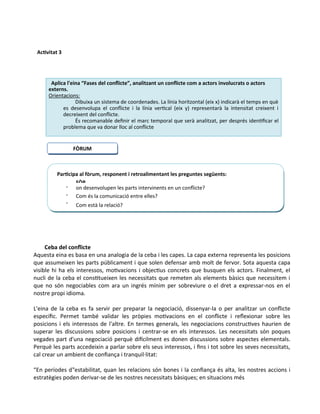 Ceba del conflicte
Aquesta eina es basa en una analogia de la ceba i les capes. La capa externa representa les posicions
que assumeixen les parts públicament i que solen defensar amb molt de fervor. Sota aquesta capa
visible hi ha els interessos, motivacions i objectius concrets que busquen els actors. Finalment, el
nucli de la ceba el constitueixen les necessitats que remeten als elements bàsics que necessitem i
que no són negociables com ara un ingrés mínim per sobreviure o el dret a expressar-nos en el
nostre propi idioma.
L'eina de la ceba es fa servir per preparar la negociació, dissenyar-la o per analitzar un conflicte
específic. Permet també validar les pròpies motivacions en el conflicte i reflexionar sobre les
posicions i els interessos de l'altre. En termes generals, les negociacions constructives haurien de
superar les discussions sobre posicions i centrar-se en els interessos. Les necessitats són poques
vegades part d'una negociació perquè difícilment es donen discussions sobre aspectes elementals.
Perquè les parts accedeixin a parlar sobre els seus interessos, i fins i tot sobre les seves necessitats,
cal crear un ambient de confiança i tranquil·litat:
“En períodes d‟estabilitat, quan les relacions són bones i la confiança és alta, les nostres accions i
estratègies poden derivar-se de les nostres necessitats bàsiques; en situacions més
FÒRUM
Participa al fòrum, responent i retroalimentant les preguntes següents:



FÒR
UM
¿
Quin
a acci
on desenvolupen les parts intervinents en un conflicte?
Com és la comunicació entre elles?
Com està la relació?
Activitat 3
Aplica l'eina “Fases del conflicte”, analitzant un conflicte com a actors involucrats o actors
externs.
Orientacions:
Dibuixa un sistema de coordenades. La línia horitzontal (eix x) indicarà el temps en què
es desenvolupa el conflicte i la línia vertical (eix y) representarà la intensitat creixent i
decreixent del conflicte.
És recomanable definir el marc temporal que serà analitzat, per després identificar el
problema que va donar lloc al conflicte
 