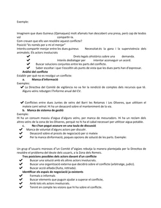 Exemple:
Imaginem que dues Guineus (Qamaques) molt afamats han descobert una presa, però cap de lesdos
vol compartir-la.
Com creuen que ells van resoldre aquest conflicte?
Posició:“és només per a mi el menjar”
Interès:compartir menjar entre les dues guineus Necessitat:és la gana i la supervivència dels
animalets. Els actors involucrats
✔ Drets legals ohistòrics sobre una demanda.
✔ Interès dedialogar per intentar aconseguir un acord.
✔ Buscar solucions conjuntes entre les parts del conflicte.
✔ Saber escoltar i que t'escoltin als punts de vista que les dues parts han d'expressar.
Anàlisi del conflicte
Establir per què no es resolgui un conflicte:
a. Manca d'informació
Exemples:
✔ La Directiva del Comitè de vigilància no va fer la rendició de comptes dels recursos que té.
Alguns veïns rebutgen l?informe anual del CV.
✔ Conflictes entre dues Juntes de veïns del Barri les Retamas i Les Oliveres, que utilitzen el
mateix camí veïnal. Hi ha un desacord sobre el manteniment de la via.
b. Manca de sistema de gestió
Exemple:
Hi ha un consum massiu d'aigua d'alguns veïns, per manca de mesuradors. Hi ha un reclam dels
altres veïns de la zona de les Oliveres, perquè no hi ha el cabal necessari per utilitzar aigua potable.
c. No s'han pogut asseure en una taula de discussió
✔ Manca de voluntat d'alguns actors per discutir.
✔ Desacord sobre el procés de negociació per si mateix
✔ Per la manca dinformació, poques opcions de solució de les parts. Exemple:
Un grup d‟usuaris morosos d‟un Comitè d‟aigües rebutja la manera plantejada per la Directiva de
resoldre el problema del deute dels usuaris, a la Zona dels Remeis.
Tres posicions possibles dels actors davant d'un conflicte
✔ Buscar una solució amb els altres actors involucrats.
✔ Buscar una organització externa que decidirà sobre el conflicte (arbitratge, judici).
✔ Buscar acció aïllada (lluita, retirada).
Identificar els espais de negociació ja existents
✔ Formals o informals
✔ Buscar elements que puguin ajudar a superar el conflicte,
✔ Amb tots els actors involucrats.
✔ Tenint en compte les visions que hi ha sobre el conflicte.
 