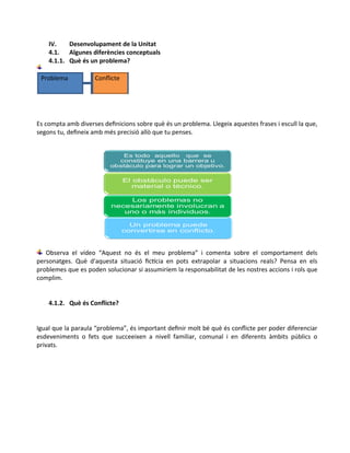 IV. Desenvolupament de la Unitat
4.1. Algunes diferències conceptuals
4.1.1. Què és un problema?
Problema Conflicte
Es compta amb diverses definicions sobre què és un problema. Llegeix aquestes frases i escull la que,
segons tu, defineix amb més precisió allò que tu penses.
Observa el vídeo “Aquest no és el meu problema” i comenta sobre el comportament dels
personatges. Què d'aquesta situació fictícia en pots extrapolar a situacions reals? Pensa en els
problemes que es poden solucionar si assumiríem la responsabilitat de les nostres accions i rols que
complim.
4.1.2. Què és Conflicte?
Igual que la paraula “problema”, és important definir molt bé què és conflicte per poder diferenciar
esdeveniments o fets que succeeixen a nivell familiar, comunal i en diferents àmbits públics o
privats.
 