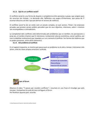 4.1.3. Què és un conflicte social?
El conflicte social és una forma de disputa o competència entre persones o grups, que sorgeix quan
els recursos són limitats i la demanda alta. Reflecteix una pugna d?interessos, que passa de l?
escenari discursiu als fets i que pot derivar en accions de violència.
El conflicte social ha de ser entès com un procés complex, en què sectors, l'Estat i les empreses
privades que presten serveis públics perceben que els seus objectius, interessos, valors i creences
són incompatibles o contradictoris.
La complexitat dels conflictes està determinada pels problemes que es ventilen, les percepcions a
prop seu, el nombre d'actors que hi intervenen, la diversitat cultural, econòmica, social i política, així
com la debilitat institucional que impedeix un curs racional al conflicte i les formes de violència que
es poden presentar, entre altres elements1.
4.1.4. Del problema al conflicte
En el següent esquema, es mostra què passa quan un problema no és atès a temps i intervenen més
actors, amb les seves pròpies emocions i actituds.
Activitat per al fòrum
Observa el vídeo “7 passos per resoldre conflictes” i resumeix en una frase el missatge que pots
rescatar. Comparteix-ho amb els teus col·legues al fòrum.
Per finalitzar aquesta part, recorda:
1 Unitat Nacional de Prevenció i Atenció de Conflictes Socials
 