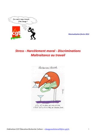 Fédération CGT Éducation Recherche Culture – changeonsletravail@ferc.cgt.fr- 1
	
  
	
  
	
  
	
  
	
  
	
  
	
  
	
  
	
  
	
  
	
  
	
  	
  	
  	
  	
  	
  	
  	
  	
  	
  	
  	
  	
  	
  	
  	
  	
  	
  	
  	
  	
  	
  	
  Réactualisation	
  février	
  2012	
  
	
  
	
  
	
  
	
  
	
  
Stress	
  -­‐	
  Harcèlement	
  moral	
  -­‐	
  Discriminations	
  
Maltraitance	
  au	
  travail	
  
	
  
	
  
	
  
	
  
	
  
	
  
 