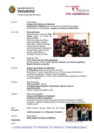 12:15 h.                 Plaza Mayor
                         Amigos del Folklore de Valladolid
                         Demostración folklórica de las secciones infantiles de los grupos
                         participantes en el pasacalles. Juegos y canciones tradicionales

12 y 18 h.               Ruta del Hereje
                         Escenificación a cargo de Azar
                         Teatro según la novela de
                         Miguel Delibes
                         Recorrido: plaza San Pablo,
                         plaza las Brígidas, Palacio
                         Fabio Nelli, c/ Santo Domingo,
                         fachada de San Agustín
                         (Archivo Municipal), Monasterio
                         de San Benito, plaza Fuente
                         Dorada, plaza Mayor, c/
                         Santiago y Campo Grande.

18 h.                    Plaza de Toros
                         Feria Taurina de San Pedro Regalado
                         Corrida de toros. 6 toros de Mª. Carmen Camacho para David Luguillano,
                         Manolo Sánchez y Leandro

18:15 h.                 Amigos del Folklore de Valladolid
                         2º Pasacalles (mismos artistas de la mañana)
                         Recorridos: 1er grupo: plaza Santa Cruz, c/ Librería, plaza Universidad, c/
                         Arzobispo Gandasegui, Antigua, plaza Portugalete
                         2º grupo: plaza Mayor, c/ Ferrari, plaza Fuente Dorada, bajada de la Libertad,
                         plaza Portugalete

18:30 h.                 Sala Cervantes
                         Titirimundi 2011. Infantil
                         El Espejo Negro (España). El fantástico viaje de Jonás el
                         espermatozoide
                         Red de Teatros de Castilla y León

18:45 h.                 Plaza de Portugalete
                         Amigos del Folklore de Valladolid
                         Festival de Folklore Castellano
                         Actuación conjunta de todos los grupos de danza. Homenajes a distintas
                         personas y colectivos colaboradores en la difusión de la música y danza de
                         Castilla y León

20 h.                    Plaza Carmen Ferreiro. Barrio de San Pedro
Regalado
                         Verbena popular con la Orquesta Tentación

20:30 h.                 Plaza Mayor
                         Nada original (finalista de MESCAL
Valladolid)
                                                                                   Componentes del grupo “Nada
original”

                                                                                                                 8
 C/ Torrecilla, 5 47003 Valladolid   Tel + 34 983 426 246   Fax + 34 983 426 254   e-mail fmcva@fmcva.Organiza
 