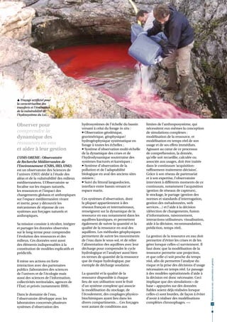  Traçage artificiel pour
la caractérisation des
transferts et l’évaluation
de la vulnérabilité de
l’hydrosystème du Lez.                                                                                                   © V. Leonardi



Observer pour                              hydrosystèmes de l’échelle du bassin      limites de l’anthroposystème, qui
                                           versant à celui du forage in situ :       nécessitent eux-mêmes la conception
comprendre la                               Observation géodésique,                 de simulations complexes :
dynamique des                              gravimétrique, géophysique/               modélisation de la ressource, et
                                           hydrogéophysique systématique en          modélisation en temps réel de son
ressources en eau                          forage à toutes les échelles ;            usage et de ses effets immédiats.
et aider à leur gestion                     Système d'observation multi-échelle     Agissant au cœur de ce processus
                                           de la dynamique des crues et de           de compréhension, la donnée,
L’UMS OREME : Observatoire                 l'hydrodynamique souterraine des          qu’elle soit recueillie, calculée ou
de Recherche Méditerranéen de              systèmes fracturés et karstiques ;        associée aux usages, doit être traitée
l’Environnement (CNRS, IRD, UM2)            Système d'observation de la             dans le continuum ‘acquisition-
est un observatoire des Sciences de        pollution et de l'adaptabilité            raffinement-traitement-décision’.
l’univers (OSU) dédié à l’étude des        biologique en aval des anciens sites      Grâce à son réseau de partenariat
aléas et de la vulnérabilité des milieux   miniers ;                                 et à son expertise, l’observatoire
méditerranéens. L’Observatoire se           Suivi du littoral languedocien,         intervient à différents moments de ce
focalise sur les risques naturels,         interface entre bassin versant et         continuum, notamment l’acquisition
les ressources et l’impact des             espace marin.                             (gestion de réseaux de capteurs),
changements globaux et anthropiques                                                  le stockage, le partage (gestion des
sur l’espace méditerranéen vivant          Ces systèmes d’observation, dont          normes et standards d’interrogation,
et inerte, pour y découvrir les            la plupart appartiennent à des            gestion des métadonnées, web
mécanismes de réponse de ces               réseaux français et internationaux,       services…) et l’aide à la décision
systèmes aux forçages naturels et          renseignent sur la dynamique de la        (détection de changements, fusion
anthropiques.                              ressource en eau notamment dans les       d’informations, raisonnement,
                                           aquifères karstiques, et permettent       interactions utilisateurs, visualisation,
Sa mission consiste à récolter, intégrer   également de suivre la quantité et la     aide à la décision, recommandation,
et partager les données observées          qualité de la ressource en aval des       prédiction, temps réel).
sur le long terme pour comprendre          aquifères. Les méthodes géophysiques
l’évolution des ressources et des          permettent de suivre les mouvements       La gestion de la ressource en eau doit
milieux. Ces données sont aussi            de l’eau dans le sous-sol, et de relier   permettre d’éviter les crises et de les
des éléments indispensables à la           l’alimentation des aquifères avec leur    gérer lorsque celles-ci surviennent. Il
constitution de modèles explicatifs et     décharge pour comprendre le cycle         faut donc que la modélisation de la
prédictifs.                                hydrologique et l’analyser aussi bien     ressource permette une projection,
                                           en termes de quantité de la ressource     et que celle-ci soit proche du temps
                                                                                                                                         Ressources en eau : préservation et gestion




Il mène ses actions en forte               que de risque hydrologique, par           réel, afin de permettre l’analyse du
interaction avec des partenaires           exemple de décharge soudaine.             risque et la prise des décisions d’usage
publics (laboratoires des sciences                                                   nécessaires en temps réel. Le passage
de l’univers et de l’écologie mais         La quantité et la qualité de la           à des modèles opérationnels d’aide à
aussi des sciences de l’information,       ressource disponible à chaque             la décision est donc nécessaire. Ceci
collectivités territoriales, agences de    lieu de son utilisation sont le fruit     implique que des simulations « de
l’État) et privés (notamment IBM).         d’un système complexe qui associe         base » appuyées sur des données
                                           la modélisation du stockage, de           fiables soient déjà réalisées lorsque
Dans le domaine de l’eau,                  l’écoulement, des couplages physico-      celles-ci sont lourdes, de façon à éviter
l’observatoire développe avec les          biochimiques ayant lieu dans les          d’avoir à réaliser des modélisations
laboratoires concernés plusieurs           divers compartiments… Ces forçages        complètes chronophages. •••                          13
systèmes d’observation des                 sont autant de conditions aux
 