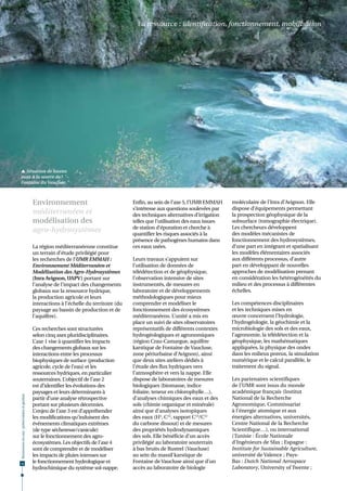 La ressource : identification, fonctionnement, mobilisation




 Situation de hautes
eaux à la source de
Fontaine du Vaucluse.                                                                                                                                              © UMR EMMAH




                                              Environnement                                Enfin, au sein de l’axe 5, l’UMR EMMAH     moléculaire de l’Inra d’Avignon. Elle
                                                                                           s’intéresse aux questions soulevées par    dispose d’équipements permettant
                                              méditerranéen et                             des techniques alternatives d’irrigation   la prospection géophysique de la
                                              modélisation des                             telles que l’utilisation des eaux issues   subsurface (tomographie électrique).
                                                                                           de station d’épuration et cherche à        Les chercheurs développent
                                              agro-hydrosystèmes                           quantifier les risques associés à la       des modèles mécanistes de
                                                                                           présence de pathogènes humains dans        fonctionnement des hydrosystèmes,
                                              La région méditerranéenne constitue          ces eaux usées.                            d’une part en intégrant et spatialisant
                                              un terrain d’étude privilégié pour                                                      les modèles élémentaires associés
                                              les recherches de l’UMR EMMAH :              Leurs travaux s’appuient sur               aux différents processus, d’autre
                                              Environnement Méditerranéen et               l’utilisation de données de                part en développant de nouvelles
                                              Modélisation des Agro-Hydrosystèmes          télédétection et de géophysique,           approches de modélisation prenant
                                              (Inra Avignon, UAPV) portant sur             l’observation intensive de sites           en considération les hétérogénéités du
                                              l’analyse de l’impact des changements        instrumentés, de mesures en                milieu et des processus à différentes
                                              globaux sur la ressource hydrique,           laboratoire et de développements           échelles.
                                              la production agricole et leurs              méthodologiques pour mieux
                                              interactions à l’échelle du territoire (du   comprendre et modéliser le                 Les compétences disciplinaires
                                              paysage au bassin de production et de        fonctionnement des écosystèmes             et les techniques mises en
                                              l’aquifère).                                 méditerranéens. L’unité a mis en           œuvre concernent l’hydrologie,
                                                                                           place un suivi de sites observatoires      l’hydrogéologie, la géochimie et la
                                              Ces recherches sont structurées              représentatifs de différents contextes     microbiologie des sols et des eaux,
                                              selon cinq axes pluridisciplinaires.         hydrogéologiques et agronomiques           l’agronomie, la télédétection et la
                                              L’axe 1 vise à quantifier les impacts        (région Crau-Camargue, aquifère            géophysique, les mathématiques
                                              des changements globaux sur les              karstique de Fontaine de Vaucluse,         appliquées, la physique des ondes
                                              interactions entre les processus             zone périurbaine d’Avignon), ainsi         dans les milieux poreux, la simulation
                                              biophysiques de surface (production          que deux sites ateliers dédiés à           numérique et le calcul parallèle, le
                                              agricole, cycle de l’eau) et les             l’étude des flux hydriques vers            traitement du signal.
                                              ressources hydriques, en particulier         l’atmosphère et vers la nappe. Elle
                                              souterraines. L’objectif de l’axe 2          dispose de laboratoires de mesures         Les partenaires scientifiques
                                              est d’identifier les évolutions des          biologiques (biomasse, indice              de l’UMR sont issus du monde
                                              paysages et leurs déterminants à             foliaire, teneur en chlorophylle…),        académique français (Institut
Ressources en eau : préservation et gestion




                                              partir d’une analyse rétrospective           d’analyses chimiques des eaux et des       National de la Recherche
                                              portant sur plusieurs décennies.             sols (chimie organique et minérale)        Agronomique, Commissariat
                                              L’enjeu de l’axe 3 est d’appréhender         ainsi que d’analyses isotopiques           à l’énergie atomique et aux
                                              les modifications qu’induisent des           des eaux (H3, C14, rapport C13/C12         énergies alternatives, universités,
                                              événements climatiques extrêmes              du carbone dissout) et de mesures          Centre National de la Recherche
                                              (de type sécheresse/canicule)                des propriétés hydrodynamiques             Scientifique…), ou international
                                              sur le fonctionnement des agro-              des sols. Elle bénéficie d’un accès        (Tunisie : École Nationale
                                              écosystèmes. Les objectifs de l’axe 4        privilégié au laboratoire souterrain       d’Ingénieurs de Sfax ; Espagne :
                                              sont de comprendre et de modéliser           à bas bruits de Rustrel (Vaucluse)         Institute for Sustainable Agriculture,
                                              les impacts de pluies intenses sur           au sein du massif karstique de             université de Valence ; Pays-
14
                                              le fonctionnement hydrologique et            Fontaine de Vaucluse ainsi que d’un        Bas : Dutch National Aerospace
                                              hydrochimique du système sol-nappe.          accès au laboratoire de biologie           Laboratory, University of Twente ;
 