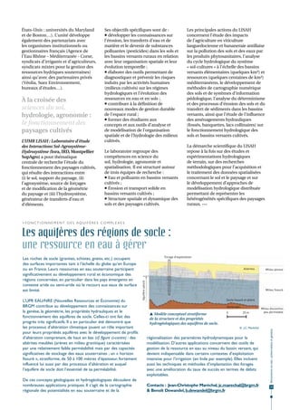États-Unis : universités du Maryland                   Ses objectifs spécifiques sont de :                              Les principales actions du LISAH
et de Boston…). L’unité développe                       développer les connaissances sur                               concernent l’étude des impacts
également des partenariats avec                        l’érosion, les transferts d’eau et de                            de l’agriculture en viticulture
les organismes institutionnels ou                      matière et le devenir de substances                              languedocienne et bananeraie antillaise
gestionnaires français (Agence de                      polluantes (pesticides) dans les sols et                         sur la pollution des sols et des eaux par
l'Eau Rhône - Méditerranée - Corse,                    les bassins versants ruraux en relation                          les produits phytosanitaires, l’analyse
syndicats d’irrigants et d’agriculteurs,               avec leur organisation spatiale et leur                          du cycle hydrologique du système
syndicats mixtes pour la gestion des                   évolution temporelle ;                                           « sol-cultures » à l’échelle des bassins
ressources hydriques souterraines)                      élaborer des outils permettant de                              versants élémentaires (quelques km²) et
ainsi qu’avec des partenaires privés                   diagnostiquer et prévenir les risques                            ressources (quelques centaines de km²)
(Véolia, Suez Environnement,                           induits par les activités humaines                               méditerranéens, le développement de
bureaux d’études…).                                    (milieux cultivés) sur les régimes                               méthodes de cartographie numérique
                                                       hydrologiques et l’évolution des                                 des sols et de systèmes d’information
À la croisée des                                       ressources en eau et en sols ;                                   pédologique, l’analyse du déterminisme
                                                        contribuer à la définition de                                  et des processus d’érosion des sols et du
sciences du sol,                                       nouveaux modes de gestion durable                                transfert de sédiments dans les bassins
hydrologie, agronomie :                                de l’espace rural ;                                              versants, ainsi que l’étude de l’influence
                                                        former des étudiants aux                                       des aménagements hydrauliques
le fonctionnement des                                  concepts et aux outils d’analyse et                              (fossés, banquettes, lacs collinaires) sur
paysages cultivés                                      de modélisation de l’organisation                                le fonctionnement hydrologique des
                                                       spatiale et de l’hydrologie des milieux                          sols et bassins versants cultivés.
L’UMR LISAH : Laboratoire d’étude                      cultivés.
des Interactions Sol-Agrosystème-                                                                                       La démarche scientifique du LISAH
Hydrosystème (Inra, IRD, Montpellier                   Le laboratoire regroupe des                                      repose à la fois sur des études et
SupAgro) a pour thématique                             compétences en science du                                        expérimentations hydrologiques
centrale de recherche l’étude du                       sol, hydrologie, agronomie et                                    de terrain, sur des recherches
fonctionnement des paysages cultivés,                  spatialisation. Il est structuré autour                          méthodologiques pour l’acquisition et
qui résulte des interactions entre                     de trois équipes de recherche :                                  le traitement des données spatialisées
(i) le sol, support du paysage, (ii)                    Eau et polluants en bassins versants                           concernant le sol et le paysage et sur
l’agrosystème, source de forçages                      cultivés ;                                                       le développement d’approches de
et de modification de la géométrie                      Érosion et transport solide en                                 modélisation hydrologique distribuée
du paysage et (iii) l’hydrosystème,                    bassins versants cultivés ;                                      permettant de représenter les
générateur de transferts d’eau et                       Structure spatiale et dynamique des                            hétérogénéités spécifiques des paysages
d’éléments.                                            sols et des paysages cultivés.                                   ruraux. •••



> F o n c t i o n n e m e n t d e s aqu i f è r e s c o m p l e x e s


Les aquifères des régions de socle :
une ressource en eau à gérer
                                                                                                       Forage d'exploitation
Les roches de socle (granites, schistes, gneiss, etc.) occupent
des surfaces importantes tant à l’échelle du globe qu’en Europe
ou en France. Leurs ressources en eau souterraine participent                                                                                             Altérites         Milieu poreux
significativement au développement rural et économique des
régions concernées, en particulier dans les pays émergents en
                                                                           Aquifère saturé




contexte aride ou semi-aride où le recours aux eaux de surface
est limité.                                                                                                                                                                 Milieu fissuré


L’UPR EAU/NRE (Nouvelles Ressources et Économie) du                                                                                          Socle fissuré et altéré

BRGM contribue au développement des connaissances sur                                                                                        Socle sain
                                                                                                                                                                         Milieu discontinu
la genèse, la géométrie, les propriétés hydrauliques et le                                                                                   0            25 m            peu perméable
                                                                                               Modèle conceptuel stratiforme
fonctionnement des aquifères de socle. Celles-ci ont fait des                                 de la structure et des propriétés
progrès très significatifs. Il a en particulier été démontré que                              hydrogéologiques des aquifères de socle.
les processus d’altération climatique jouent un rôle important                                                                                         © J.C. Maréchal
                                                                                                                                                                               Ressources en eau : préservation et gestion




pour leurs propriétés aquifères avec le développement de profils
d’altération comprenant, de haut en bas (cf. figure ci-contre) : des                         régionalisation des paramètres hydrodynamiques pour la
altérites meubles (arènes en milieu granitique) caractérisées                                modélisation. D’autres applications concernent des outils de
par une relativement faible perméabilité mais par des capacités                              gestion de la ressource en eau au niveau du bassin versant, qui
significatives de stockage des eaux souterraines ; un « horizon                              devient indispensable dans certains contextes d’exploitation
fissuré », stratiforme, de 50 à 100 mètres d’épaisseur, fortement                            intensive pour l’irrigation (en Inde par exemple). Elles incluent
influencé lui aussi par des processus d’altération et auquel                                 aussi les techniques et méthodes d’implantation des forages
l’aquifère de socle doit l’essentiel de sa perméabilité.                                     avec une amélioration du taux de succès en termes de débits
                                                                                             exploitables.
De ces concepts géologiques et hydrogéologiques découlent de
nombreuses applications pratiques. Il s’agit de la cartographie                              Contacts : Jean-Christophe Maréchal, jc.marechal@brgm.fr                           15
régionale des potentialités en eau souterraine et de la                                      & Benoît Dewandel, b.dewandel@brgm.fr
 