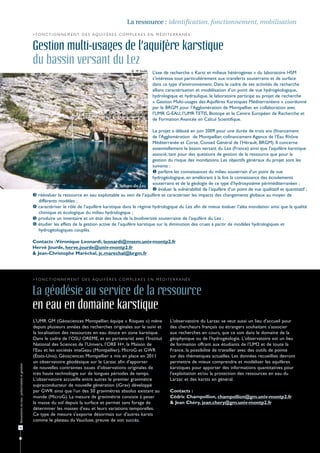 La ressource : identification, fonctionnement, mobilisation
                                              > F o n c t i o n n e m e n t d e s aqu i f è r e s c o m p l e x e s e n m é d i t e r r a n é e


                                              Gestion multi-usages de l’aquifère karstique
                                              du bassin versant du Lez
                                                                                                           © M. Soulié
                                                                                                                         L’axe de recherche « Karst et milieux hétérogènes » du laboratoire HSM
                                                                                                                         s’intéresse tout particulièrement aux transferts souterrains et de surface
                                                                                                                         dans ce type d’environnement. Dans le cadre de ses activités de recherche
                                                                                                                         alliant caractérisation et modélisation d’un point de vue hydrogéologique,
                                                                                                                         hydrologique et hydraulique, le laboratoire participe au projet de recherche
                                                                                                                         « Gestion Multi-usages des Aquifères Karstiques Méditerranéens » coordonné
                                                                                                                         par le BRGM pour l’Agglomération de Montpellier, en collaboration avec
                                                                                                                         l’UMR G-EAU, l’UMR TETIS, Biotope et le Centre Européen de Recherche et
                                                                                                                         de Formation Avancée en Calcul Scientifique.

                                                                                                                Le projet a débuté en juin 2009 pour une durée de trois ans (financement
                                                                                                                de l’Agglomération de Montpellier, cofinancement Agence de l’Eau Rhône
                                                                                                                Méditerranée et Corse, Conseil Général de l’Hérault, BRGM). Il concerne
                                                                                                                essentiellement le bassin versant du Lez (France) ainsi que l’aquifère karstique
                                                                                                                associé, tant pour des questions de gestion de la ressource que pour la
                                                                                                                gestion du risque des inondations. Les objectifs généraux du projet sont les
                                                                                                                suivants :
                                                                                                                 parfaire les connaissances du milieu souterrain d’un point de vue
                                                                                                                hydrogéologique, en améliorant à la fois la connaissance des écoulements
                                                                                            Source du Lez.
                                                                                                                souterrains et de la géologie de ce type d’hydrosystème périméditerranéen ;
                                                                                                                 évaluer la vulnérabilité de l’aquifère d’un point de vue qualitatif et quantitatif ;
                                                 réévaluer la ressource en eau exploitable au sein de l’aquifère et caractériser les impacts des changements globaux au moyen de
                                                  différents modèles ;
                                                 caractériser le rôle de l’aquifère karstique dans le régime hydrologique du Lez afin de mieux évaluer l’aléa inondation ainsi que la qualité
                                                  chimique et écologique du milieu hydrologique ;
                                                 produire un inventaire et un état des lieux de la biodiversité souterraine de l’aquifère du Lez ;
                                                 étudier les effets de la gestion active de l’aquifère karstique sur la diminution des crues à partir de modèles hydrologiques et
                                                  hydrogéologiques couplés.

                                              Contacts : Véronique Leonardi, leonardi@msem.univ-montp2.fr
                                              Hervé Jourde, herve.jourde@univ-montp2.fr
                                              & Jean-Christophe Maréchal, jc.marechal@brgm.fr




                                              > F o n c t i o n n e m e n t d e s aqu i f è r e s c o m p l e x e s e n m é d i t e r r a n é e


                                              La géodésie au service de la ressource
                                              en eau en domaine karstique
                                              L’UMR GM (Géosciences Montpellier, équipe « Risques ») mène                         L'observatoire du Larzac se veut aussi un lieu d'accueil pour
                                              depuis plusieurs années des recherches originales sur le suivi et                   des chercheurs français ou étrangers souhaitant s'associer
                                              la localisation des ressources en eau douce en zone karstique.                      aux recherches en cours, que ce soit dans le domaine de la
                                              Dans le cadre de l’OSU OREME, et en partenariat avec l’Institut                     géophysique ou de l'hydrogéologie. L'observatoire est un lieu
                                              National des Sciences de l’Univers, l’ORE H+, la Maison de                          de formation offrant aux étudiants de l’UM2 et de toute la
                                              l'Eau et les sociétés imaGeau (Montpellier), MicroG et GWR                          France, la possibilité de travailler avec des outils de pointe
                                              (États-Unis), Géosciences Montpellier a mis en place en 2011                        sur des thématiques actuelles. Les données recueillies devront
                                              un observatoire géodésique sur le Larzac afin d'apporter                            permettre de mieux comprendre et modéliser les aquifères
Ressources en eau : préservation et gestion




                                              de nouvelles contraintes issues d'observations originales de                        karstiques pour apporter des informations quantitatives pour
                                              très haute technologie sur de longues périodes de temps.                            l'exploitation et/ou la protection des ressources en eau du
                                              L'observatoire accueille entre autres le premier gravimètre                         Larzac et des karsts en général.
                                              supraconducteur de nouvelle génération (iGrav) développé
                                              par GWR ainsi que l'un des 50 gravimètres absolus existant au                       Contacts :
                                              monde (MicroG). La mesure de gravimétrie consiste à peser                           Cédric Champollion, champollion@gm.univ-montp2.fr
                                              la masse du sol depuis la surface et permet sans forage de                          & Jean Chéry, jean.chery@gm.univ-montp2.fr
                                              déterminer les masses d'eau et leurs variations temporelles.
                                              Ce type de mesure s'exporte désormais sur d'autres karsts
                                              comme le plateau du Vaucluse, preuve de son succès.
18
 
