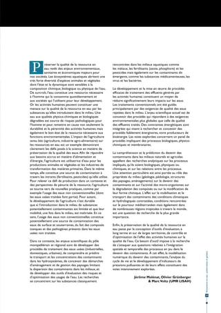P          réserver la qualité de la ressource en
            eau revêt des enjeux environnementaux,
            sanitaires et économiques majeurs pour
nos sociétés. Les écosystèmes aquatiques abritent une
                                                                   rencontrées dans les milieux aquatiques comme
                                                                   les métaux, les fertilisants (azote, phosphore) et les
                                                                   pesticides mais également sur les contaminants dit
                                                                   émergents, comme les substances médicamenteuses, les
très forte diversité d'espèces animales et végétales               virus et les bactéries.
dont l'état et la dynamique sont sensibles à la
composition chimique, biologique ou physique de l'eau.             Le développement et la mise en œuvre de procédés
De surcroît, l'eau constitue une ressource nécessaire              efficaces de traitement des effluents générés par
à l'homme qui la consomme quotidiennement et                       les activités humaines constituent un moyen de
aux sociétés qui l'utilisent pour leur développement.              réduire significativement leurs impacts sur les eaux.
Or les activités humaines peuvent constituer une                   Les traitements conventionnels ont été guidés
menace sur la qualité de la ressource en eau par les               principalement par des exigences de qualité des eaux
substances qu'elles introduisent dans le milieu. Une               rejetées dans le milieu. L'enjeu scientifique actuel est de
eau aux qualités physico-chimiques et biologiques                  concevoir des procédés qui répondent à des exigences
dégradées est source de risques pathologiques pour                 environnementales plus globales que celle de qualité
l'homme et peut remettre en cause non seulement la                 des effluents traités. Des contraintes énergétiques sont
durabilité et la pérennité des activités humaines mais             intégrées qui visent à rechercher et concevoir des
également le bon état de la ressource nécessaire aux               procédés faiblement énergivores, voire producteurs de
fonctions environnementales. L'impact de l'agriculture             bioénergie. Les voies explorées concernent un panel de
sensu lato (agriculture, industrie agro-alimentaire) sur           procédés impliquant des processus biologiques, physico-
les ressources en eau est un exemple démontrant                    chimiques et membranaires.
clairement les défis posés à la science en matière de
préservation de la qualité des eaux. Afin de répondre              La compréhension et la prédiction du devenir des
aux besoins accrus en matière d'alimentation et                    contaminants dans les milieux naturels et agricoles
d'énergie, l'agriculture est utilisatrice d'eau pour les           appellent des recherches analytiques sur les processus
productions animales et végétales et les industries de             impliqués, qu'ils soient biologiques, physiques ou
transformation des matières primaires. Dans le même                chimiques, et sur les relations entre les processus.
temps, elle constitue une source de contamination à                Une attention particulière est ainsi portée au rôle des
travers les intrants (fertilisants, pesticides) qu'elle utilise.   propriétés du milieu (géologie, pédologie, structures
Pour relever ce défi de production dans un contexte et             des paysages, aménagements) sur le devenir des
des perspectives de pénurie de la ressource, l'agriculture         contaminants et sur l'activité des micro-organismes sur
se tourne vers de nouvelles pratiques, comme par                   la dégradation des composés ou sur la modification de
exemple l'usage des eaux non conventionnelles (dont                leur forme chimique. L'effet sur la mobilisation et le
les eaux usées traitées font partie). Pour autant,                 transport des contaminants des conditions climatiques
le développement de l'agriculture n'est durable                    et hydrologiques contrastées, conditions rencontrées
que si l'introduction dans le milieu de substances                 sur le pourtour méditerranéen mais également dans
potentiellement contaminantes est limitée et que leur              de nombreuses régions tropicales à travers le monde,
mobilité, une fois dans le milieu, est maîtrisée. En ce            est une question de recherche de la plus grande
sens, l'usage des eaux non conventionnelles constitue              importance.
potentiellement une source de contamination des
eaux de surface et souterraines, du fait des composés              Enfin, la préservation de la qualité de la ressource en
toxiques et des pathogènes présents dans les eaux                  eau passe par la conception d'outils d'évaluation, à
usées non traitées.                                                long terme et sur de larges territoires, de contrôle et
                                                                   d'optimisation de l'effet des activités humaines sur la
Dans ce contexte, les enjeux scientifiques du pôle                 qualité de l'eau. Ce besoin d'outil impose à la recherche
montpelliérain et régional sont de développer des                  de s'attaquer aux questions relatives à l'intégration
procédés de traitement des eaux usées (industrielles,              spatiale et temporelle des processus en jeu dans le
                                                                                                                                 Ressources en eau : préservation et gestion




domestiques, urbaines), de comprendre et prédire                   devenir des contaminants. À cet effet, la modélisation
le transport et les concentrations des contaminants                numérique du devenir des contaminants, l'analyse du
dans les hydrosystèmes, de concevoir des démarches                 cycle de vie et le développement d'indicateurs de
d'aménagement et de gestion des paysages limitant                  pressions polluantes et de leurs effets constituent des
la dispersion des contaminants dans les milieux, et                voies intensivement explorées.
de développer des outils d'évaluation des risques et
d'optimisation des usages de l'eau. Les recherches                                 Jérôme Molénat, Olivier Grünberger
se concentrent sur les substances classiquement                                            & Marc Voltz (UMR LISAH)



                                                                                                                                  25
 