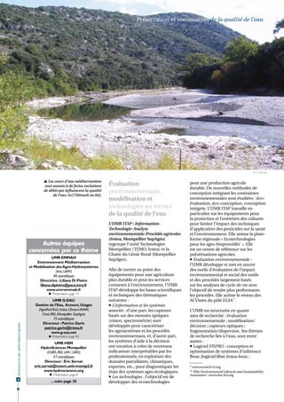 Préservation et restauration de la qualité de l'eau




                                                                                                                                                                                  © S. Ghiotti


                                                       Les cours d'eau méditerranéens
                                                      sont soumis à de fortes variations      Évaluation                               pour une production agricole
                                                                                                                                       durable. De nouvelles méthodes de
                                                      de débit qui influencent la qualité     environnementale,                        conception intégrant les contraintes
                                                           de l'eau (ici l'Hérault en été).
                                                                                              modélisation et                          environnementales sont étudiées : éco-
                                                                                                                                       évaluation, éco-conception, conception
                                                                                              technologies au service                  intégrée. L’UMR ITAP travaille en
                                                                                              de la qualité de l’eau                   particulier sur les équipements pour
                                                                                                                                       la protection et l’entretien des cultures
                                                                                              L’UMR ITAP : Information-                pour limiter l’impact des techniques
                                                                                              Technologie-Analyse                      d’application des pesticides sur la santé
                                                                                              environnementale-Procédés agricoles      et l’environnement. Elle anime la plate-
                                                                                              (Irstea, Montpellier SupAgro)            forme régionale « Ecotechnologies
                                                   Autres équipes                             regroupe l’unité Technologies            pour les agro-bioprocédés* ». Elle
                                              concernées par ce thème                         Montpellier (TEMO, Irstea) et la         est un centre de référence sur les
                                                                                              Chaire du Génie Rural (Montpellier       pulvérisations agricoles.
                                                            UMR EMMAH
                                                                                              SupAgro).                                 Évaluation environnementale :
                                                  Environnement Méditerranéen
                                              et Modélisation des Agro-Hydrosystèmes
                                                                                                                                       l’UMR développe et met en œuvre
                                                               (Inra, UAPV)                   Afin de mettre au point des              des outils d’évaluation de l’impact
                                                             40 scientifiques                 équipements pour une agriculture         environnemental et social des outils
                                                    Directrice : Liliana Di Pietro            plus durable et pour les services        et des procédés largement basés
                                                    liliana.dipietro@paca.inra.fr             connexes à l’environnement, l’UMR        sur les analyses de cycle de vie avec
                                                         www.umr-emmah.fr                     ITAP développe les bases scientifiques   l’objectif de rendre plus performants
                                                          Présentation page 14               et techniques des thématiques            les procédés. Elle anime le réseau des
                                                             UMR G-EAU                        suivantes :                              ACVistes du pôle ELSA**.
                                                 Gestion de l’Eau, Acteurs, Usages             L’information et les systèmes
                                                  (AgroParisTech, Irstea, Ciheam-IAMM,        associés : d’une part, les capteurs      L’UMR est structurée en quatre
                                                    Cirad, IRD, Montpellier SupAgro)          basés sur des mesures optiques           axes de recherche : évaluation
                                                             75 scientifiques
                                                                                              (vision, spectrométrie) sont             environnementale ; modélisation/
                                                     Directeur : Patrice Garin
Ressources en eau : préservation et gestion




                                                      patrice.garin@irstea.fr
                                                                                              développés pour caractériser             décision ; capteurs optiques ;
                                                            www.g-eau.net                     les agrosystèmes et les procédés         fragmentation/dispersion. Ses thèmes
                                                          Présentation page 40               environnementaux, et, d’autre part,      de recherche liés à l’eau, sont entre
                                                             UMR HSM                          les systèmes d’aide à la décision        autres :
                                                    HydroSciences Montpellier                 ont vocation à créer de nouveaux          Logiciel FISPRO : conception et
                                                        (CNRS, IRD, UM1, UM2)                 indicateurs interprétables par les       optimisation de systèmes d’inférence
                                                            57 scientifiques                  professionnels, en exploitant des        floue (logiciel libre Irstea-Inra) ;
                                                       Directeur : Éric Servat                données parcellaires, climatiques,
                                                eric.servat@msem.univ-montp2.fr               expertes, etc., pour diagnostiquer les   * www.ecotech-lr.org
                                                      www.hydrosciences.org                   états des systèmes agro-écologiques.     ** Pôle Environmental Lifecycle and Sustainability
                                                           Présentation page 8                                                        Assessment : www.elsa-lca.org
                                                                                               Les technologies : l’objectif est de
28
                                                           ... suite page 30                  développer des écotechnologies
 