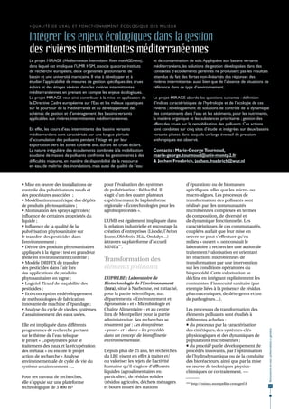 > Q u a l i t é d e l’ e a u e t f o n c t i o n n e m e n t é c o l o g i q u e d e s m i l i e u x


    Intégrer les enjeux écologiques dans la gestion
    des rivières intermittentes méditerranéennes
    Le projet MIRAGE (Mediterranean Intermittent River manAGEment),                     et de contamination de sols. Appliquées aux bassins versants
    dans lequel est impliquée l’UMR HSM, associe quatorze instituts                     méditerranéens, les solutions de gestion développées dans des
    de recherche européens, deux organismes gestionnaires de                            contextes d’écoulements pérennes ne produisent pas les résultats
    bassin et une université marocaine. Il vise à développer et à                       attendus du fait des fortes non-linéarités des réponses des
    étudier l’applicabilité de mesures de gestion spécifiques des crues                 rivières intermittentes aussi bien que de l’absence de situations de
    éclairs et des étiages sévères dans les rivières intermittentes                     référence dans ce type d’environnement.
    méditerranéennes, en prenant en compte les enjeux écologiques.
    Le projet MIRAGE veut ainsi contribuer à la mise en application de                  Le projet MIRAGE aborde les questions suivantes : définition
    la Directive Cadre européenne sur l'Eau et les milieux aquatiques                   d’indices caractéristiques de l’hydrologie et de l’écologie de ces
    sur le pourtour de la Méditerranée et au développement des                          rivières ; développement de solutions de contrôle de la dynamique
    schémas de gestion et d’aménagement des bassins versants                            des contaminants dans l’eau et les sédiments, pour les nutriments,
    applicables aux rivières intermittentes méditerranéennes.                           la matière organique et les substances prioritaires ; gestion des
                                                                                        effets des crues sur la remobilisation des polluants. Ces actions
    En effet, les cours d’eau intermittents des bassins versants                        sont conduites sur cinq sites d’étude et intégrées sur deux bassins
    méditerranéens sont caractérisés par une longue période                             versants pilotes dans lesquels un large éventail de pressions
    d’accumulation des polluants pendant l’étiage et par leur                           anthropiques est observé.
    exportation vers les zones côtières aval, durant les crues éclairs.
    La nature irrégulière des écoulements combinée à la mobilisation                    Contacts : Marie-George Tournoud,
    soudaine de masses de polluants confronte les gestionnaires à des                   marie-george.tournoud@univ-montp2.fr
    difficultés majeures, en matière de disponibilité de la ressource                   & Jochen Froebrich, jochen.froebrich@wur.nl
    en eau, de maîtrise des inondations, mais aussi de qualité de l’eau



 Mise en œuvre des installations de                  pour l’évaluation des systèmes                       d'épuration) ou de biomasses
contrôle des pulvérisateurs neufs et                  de pulvérisation : RéducPol. Il                      spécifiques telles que les micro- ou
des procédures associées ;                            s’agit d’un des quatre plateaux                      macro-algues. Les processus de
 Modélisation numérique des dépôts                   expérimentaux de la plateforme                       transformation des polluants sont
de produits phytosanitaires ;                         régionale « Écotechnologies pour les                 réalisés par des communautés
 Atomisation des sprays agricoles :                  agrobioprocédés ».                                   microbiennes complexes en termes
influence de certaines propriétés du                                                                       de composition, de diversité et
liquide ;                                             L’UMR est également impliquée dans                   de dynamique fonctionnelle. Les
 Influence de la qualité de la                       la relation industrielle et encourage la             caractéristiques de ces communautés,
pulvérisation phytosanitaire sur                      création d’entreprises (Lisode, l’Avion              couplées au fait que leur mise en
le transfert des pesticides dans                      Jaune, Oléobois, 3Liz, Ondalys…)                     œuvre ne peut s'effectuer qu’en
l’environnement ;                                     à travers sa plateforme d’accueil                    milieu « ouvert », ont conduit le
 Dérive des produits phytosanitaires                 MINEA***.                                            laboratoire à rechercher une action de
appliqués à la vigne : test en grandeur                                                                    traitement/valorisation en orientant
réelle en environnement contrôlé ;                                                                         les réactions microbiennes de
 Modèle DRIFTX de transfert
                                                      Transformation des                                   transformation par une intervention
des pesticides dans l’air lors                        éléments polluants                                   sur les conditions opératoires du
des applications de produits                                                                               bioprocédé. Cette valorisation se
phytosanitaires en vigne ;                            L’UPR LBE : Laboratoire de                           décline en intégrant explicitement les
 Logiciel Ticsad de traçabilité des                  Biotechnologie de l’Environnement                    contraintes d'innocuité sanitaire (par
pesticides ;                                          (Inra), situé à Narbonne, est rattaché,              exemple liées à la présence de résidus
 Eco-conception et développement                     pour la partie scientifique, aux                     pharmaceutiques, de détergents et/ou
de méthodologies de fabrication                       départements « Environnement et                      de pathogènes…).
innovante de machine d’épandage ;                     Agronomie » et « Microbiologie et
 Analyse du cycle de vie des systèmes                Chaîne Alimentaire » et au centre                    Les processus de transformation des
d’assainissement des eaux usées.                      Inra de Montpellier pour la partie                   éléments polluants sont étudiés à
                                                      administrative. Ses recherches se                    différentes échelles :
Elle est impliquée dans différents                    résument par : Les écosystèmes                        du processus par la caractérisation
programmes de recherche portant                       « pour » et « dans » les procédés                    des cinétiques, des systèmes-clés
                                                                                                                                                               Ressources en eau : préservation et gestion




sur le thème de l’eau tels que                        dans un concept de bioraffinerie                     physiologiques et des dynamiques de
le projet « Copolymères pour le                       environnementale.                                    populations microbiennes ;
traitement des eaux et la récupération                                                                      du procédé par le développement de
des métaux » ou encore le projet                      Depuis plus de 25 ans, les recherches                procédés innovants, par l’optimisation
action de recherche « Analyse                         du LBE visent en effet à traiter et/                 de l’hydrodynamique ou de la conduite
environnementale de cycle de vie du                   ou valoriser les rejets de l'activité                des bioréacteurs, ainsi que par la mise
système assainissement »...                           humaine qu'il s'agisse d’effluents                   en œuvre de techniques physico-
                                                      liquides (agroalimentaires en                        chimiques de co-traitement. •••
Pour ses travaux de recherches,                       particulier), de résidus solides
elle s’appuie sur une plateforme                      (résidus agricoles, déchets ménagers                 *** http://minea.montpellier.cemagref.fr
                                                      et boues issues des stations                                                                              29
technologique de 3 000 m²
 