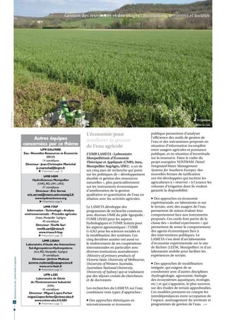 Gestion des ressources et des usages : institutions, territoires et sociétés
© K. Erdlenbruch




                                                                                                                                                                                        Irrigation
                                                                                                                                                                                        dans le Lot.


                                                                                                               L’économie pour                            publique permettent d’analyser
                                                                      Autres équipes                           améliorer la gestion
                                                                                                                                                          l’efficience des outils de gestion de
                                                                                                                                                          l’eau et des mécanismes proposés en
                                                                 concernées par ce thème
                                                                                                               de l’eau agricole                          situation d’information incomplète
                                                                             UPR EAU/NRE                                                                  entre usagers agricoles et puissance
                                                                 Eau : Nouvelles Ressources et Économie        L’UMR LAMETA : Laboratoire                 publique, et en situation d’incertitude
                                                                                  (BRGM)                       Montpelliérain d’Économie                  sur la ressource. Dans le cadre du
                                                                               14 scientifiques                                                           projet européen NOVIWAM (Novel
                                                                                                               Théorique et Appliquée (CNRS, Inra,
                                                                  Directeur : Jean-Christophe Maréchal
                                                                                                               Montpellier SupAgro, UM1) a un de          Integrated Water Management
                                                                          jc.marechal@brgm.fr
                                                                            Présentation page 16              ses cinq axes de recherche qui porte       Systems for Southern Europe), des
                                                                                                               sur les politiques de « développement      nouvelles formes de tarification
                                                                                UMR HSM
                                                                       HydroSciences Montpellier               durable et gestion des ressources          ont été développées qui incitent les
                                                                           (CNRS, IRD, UM1, UM2)               naturelles », plus particulièrement        agriculteurs à « réserver » à l’avance les
                                                                               57 scientifiques                sur les instruments économiques            volumes d’irrigation dont ils veulent
                                                                          Directeur : Éric Servat              d’amélioration de la gestion               garantir la disponibilité.
                                                                   eric.servat@msem.univ-montp2.fr             qualitative et quantitative de l’eau en
                                                                         www.hydrosciences.org                 relation avec les activités agricoles.      Des approches en économie
                                                                             Présentation page 8                                                         expérimentale, en laboratoire et sur
                                                                                  UMR ITAP                     Le LAMETA développe des                    le terrain, avec des usagers de l’eau,
                                                                   Information - Technologie - Analyse         programmes de recherche communs            permettent de mieux évaluer leur
                                                                 environnementale - Procédés agricoles         avec diverses UMR du pôle Agropolis :      comportement face aux instruments
                                                                         (Irstea, Montpellier SupAgro)         l’UMR LISAH pour les aspects               proposés. Ces outils font partie de la
                                                                                40 scientifiques
                                                                                                               hydrologiques et l’UMR System pour         classe des « testbed experiments » qui
                                                                          Directeur :Tewfik Sari
                                                                           tewfik.sari@irstea.fr               les aspects agronomiques ; l’UMR           permettent de tester le comportement
                                                                             www.irtsea.fr/itap                G-EAU pour les sciences sociales et        des agents économiques face à
                                                                            Présentation page 28              la modélisation des systèmes. Ces          des interventions publiques. Le
                                                                                 UMR LISAH                     cinq dernières années ont aussi vu         LAMETA s’est doté d’un laboratoire
                                                                  Laboratoire d’étude des Interactions         le renforcement de ses coopérations        d’économie expérimentale sur le site
                                                                    Sol-Agrosystème-Hydrosystème               internationales en particulier avec        de Richter (LEEM, Montpellier) et d’un
                                                                        (Inra, IRD, Montpellier SupAgro)       diverses institutions australiennes        laboratoire mobile pour faciliter les
                                                                                 34 scientifiques              (Ministry of primary products of           expériences de terrain.
                   Ressources en eau : préservation et gestion




                                                                      Directeur : Jérôme Molénat               Victoria State, University of Melbourne,
                                                                   jerome.molenat@supagro.inra.fr              University of Western Australia,            Des approches de modélisation
                                                                              www.umr-lisah.fr                                                            intégrée, qui exigent de se
                                                                            Présentation page 15
                                                                                                               Australian National University,
                                                                                                               University of Sydney) qui se traduisent    coordonner avec d’autres disciplines
                                                                               UPR LGEI                        par des séjours croisés de chercheurs      (hydrogéologie, agronomie, biologie
                                                                          Laboratoire de Génie                                                            des écosystèmes aquatiques, écologie,
                                                                                                               et de doctorants.
                                                                     de l’Environnement Industriel
                                                                                                                                                          etc.) et qui s’appuient, le plus souvent,
                                                                                  (EMA)
                                                                              45 scientifiques                 Les recherches du LAMETA sur l’eau         sur des études de terrain approfondies.
                                                                    Directeur : Miguel Lopez-Ferber            combinent trois types d’approches :        Ces modèles prennent en compte les
                                                                   miguel.lopez-ferber@mines-ales.fr                                                      interdépendances entre occupation de
                   44
                                                                        www.mines-ales.fr/LGEI                  Des approches théoriques en              l’espace, aménagement du territoire et
                                                                            Présentation page 12              microéconomie et économie                  programmes de gestion de l’eau.  •••
 