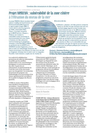 Gestion des ressources et des usages : institutions, territoires et sociétés
                                              > A d a p t a t i o n a u c h a n g e m e n t c l i m at i q u e


                                              Projet MISEEVA : vulnérabilité de la zone côtière
                                              à l’élévation du niveau de la mer
                                              Le projet MISEEVA (Marine Inundation hazard                                              Vue de la ville Sète.
                                              exposure modelling and Social, Economic and




                                                                                                     é
                                              Environmental Vulnerability Assessment




                                                                                                  uli
                                                                                                                                         modélisation « physique » de l’aléa, prend en compte les




                                                                                              . So
                                              in regard to global changes, 2008-11)                                                       impacts sur les biens de type marchand mais aussi non


                                                                                            ©M
                                              s’inscrit dans le cadre du programme                                                          marchand (plages, lagunes et zones humides, eaux
                                              de l’ANR « Vulnérabilité Milieu                                                                 souterraines) ainsi que sur les différents secteurs
                                              Climat ». Ce projet, coordonné                                                                   économiques associés, pour différents scénarios
                                              par le BRGM (service « Risques »,                                                                d’anticipation et/ou d’adaptation des pouvoirs
                                              Orléans), vise à évaluer la                                                                      publics (déni, laisser-faire, protection, retrait).
                                              vulnérabilité sociale, économique et                                                            Le LAMETA a été particulièrement impliqué dans
                                              environnementale de la zone côtière                                                            l’étude des perceptions que les populations ont de
                                              à l’évolution de l’aléa submersion                                                           cet aléa, des types de comportements qui pourront
                                              marine provoqué par le changement                                                           être attendus et influer sur la vulnérabilité ainsi que
                                              climatique. L’unité EAU/NRE du BRGM,                                                      dans l’évaluation des types de réponse qui pourront être
                                              en partenariat avec le LAMETA et la                                                    mis en œuvre par les politiques publiques pour anticiper au
                                              SOGREAH (société d'ingénierie), a mis en                                            mieux ces changements.
                                              place et testé une méthodologie d’évaluation des
                                              impacts économiques d’une élévation du niveau de la mer liée                     Contacts : Charlotte Vinchon, c.vinchon@brgm.fr
                                              au changement climatique dans le siècle à venir en Languedoc-                    Cécile Hérivaux, c.herivaux@brgm.fr
                                              Roussillon. Cette évaluation, couplée avec les résultats de                      & Hélène Rey-Valette, helene.rey-valette@lameta.univ-montp1.fr

                                              Les outils de la télédétection                             l’Observatoire spatial du bassin             reconfigurations des territoires
                                              permettront de relier les informations                     amazonien de l’IRD s’attache à               tant du point de vue économique,
                                              recueillies par les satellites                             développer un dispositif de suivi            politique et social, en mettant en
                                              d’observation et les caractéristiques                      des niveaux d’eau du bassin                  relation dynamiques de globalisation
                                              biologiques et environnementales                           amazonien par altimétrie radar. De           et dynamiques locales. Elle centre
                                              des sites. À partir de ces                                 l’autre coté de l’Atlantique, sur le         plus particulièrement l’analyse de ces
                                              informations, la représentativité de                       contient africain, l’unité participe au      reconfigurations sur la construction
                                              l’aval des cours d’eau sera testée                         programme africain de surveillance           et la mobilisation par la diversité des
                                              pour son état général. Ces recherches                      de l’environnement AMESD,                    acteurs d’un ensemble de ressources,
                                              permettront de proposer une                                cofinancé par la Commission                  à la fois matérielles et immatérielles.
                                              méthodologie et la structuration d’un                      de l’Union Africaine et l’Union
                                              réseau opérationnel de surveillance                        Européenne. L’un des axes de ce              L’unité développe depuis 20 ans une
                                              de la qualité écologique des fleuves                       programme concerne le suivi de la            analyse pluridisciplinaire autour
                                              guyanais.                                                  navigation dans l’axe fluvial Congo-         des problématiques et des enjeux
                                                                                                         Oubangui et le suivi écologique de la        relatifs à la gestion de l’eau dans le
                                              L’UMR est située à Montpellier,                            cuvette du Congo.                            bassin méditerranéen (Maghreb,
                                              mais bénéficie d’implantations                                                                          Liban, France, Péninsule ibérique).
                                              secondaires : Guyane française                             Relations entre eau,                         Ses recherches s’inscrivent dans un
                                              (Campus international IRD-UAG),                                                                         contexte d’étude des relations entre
                                              université de la Réunion, Nouvelle-                        territoires et sociétés                      eau, territoires et sociétés. Depuis
                                              Calédonie (IRD), Brésil (Institut                          dans le bassin                               2004, elle contribue aux programmes
                                              National de Recherches Spatiales),                                                                      lancés par le CNRS, le Ministère de
                                              Éthiopie (African Union), Gabon                            méditerranéen                                l’Environnement ou l’Irstea, sur la
                                              (Agence Gabonaise d’Observations et                                                                     thématique « Eau et Territoires »
                                              d’Études Spatiales) et Madagascar.                         L’UMR ART-Dev : Acteurs, Ressources          (programme CNRS/SHS 2004-2005
                                                                                                         et Territoires dans le DEVeloppement         « Eau, environnement, sociétés » ;
                                              L’expertise acquise par l’UMR                              (UM3, CNRS, Cirad) implique                  programme mobilisateur pour l’appui
                                              dans l’utilisation des techniques                          également les Universités Montpellier        à la coopération pour la recherche
                                              de télédétection pour le suivi                             I et de Perpignan Via Domitia en             en sciences humaines et sociales
                                              environnemental bénéficie à                                tant que partenaires associés et             entre le Maghreb et la France, CNRS/
Ressources en eau : préservation et gestion




                                              de nombreux programmes de                                  intègre l’équipe montpelliéraine             MSH Paris 2006-2009 ; programme
                                              coopération et de transfert. Ainsi,                        du CEREQ (Centre d’Etude et de               « Eaux et territoires » CNRS/Irstea/
                                              sur le continent sud-américain,                            Recherche sur les Qualifications).           Ministère de l’Environnement
                                              le programme GUYAMAPA vise à                               Inscrite de façon prioritaire dans le        2008-2011). L’unité a également
                                              créer des indicateurs de suivi des                         champ des sciences humaines et               été partie prenante, entre 2003 et
                                              écosystèmes, en particulier des                            sociales, l’unité ART-Dev privilégie         2011, du groupement de recherche
                                              ressources en eau, sur le bassin de                        les approches interdisciplinaires            CNRS 2524 « Res-eau-ville » et
                                              l’Oyapoque, fleuve frontalier entre                        puisqu’elle regroupe essentiellement         plusieurs chercheurs collaborent
                                              le Brésil et la Guyane française.                          des géographes et des économistes,           désormais avec leurs homologues
                                              De même, un programme de                                   mais aussi des sociologues et des            nord-américains sur le thème de
48                                            coopération bilatérale entre l’Agence                      politologues. L’unité ART-Dev                l’articulation entre projets urbains et
                                              Nationale de l’Eau au Brésil et                            développe des recherches sur les             renaturation des fleuves au Canada.
 