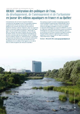 >Gestion intégrée des ressources en eau


   IDEAUX : intégration des politiques de l'eau,
   du développement, de l'aménagement et de l'urbanisme
   en faveur des milieux aquatiques en France et au Québec
   L’interpénétration des territoires caractérise l’évolution              Ces questions occupent une place centrale dans le projet de
   contemporaine des paysages et pose d’innombrables problèmes             recherche IDEAUX, auquel participe l'UMR ART-DEV. Celui-ci
   aux gestionnaires de l’eau. Les pouvoirs publics français et            a pour principale « entrée » l’examen critique de l’évolution
   québécois sont conscients des limites des instruments de                récente du paradigme aménagiste en France et au Québec.
   planification destinés à maîtriser l’étalement urbain. Les organismes   Le dispositif méthodologique du programme IDEAUX est centré
   publics ou associatifs chargés des politiques de l’eau s’interrogent    sur l’approche comparatiste des processus propres aux politiques
   quant à eux sur la portée de ces politiques : influent-elles en         d’aménagement. Ce programme franco-québécois repose sur
   effet sur l’évolution des modes d’utilisation des sols à l’échelle      un partenariat entre le bureau d’études privé Sogreah consultants
   des bassins versants ? En quoi les politiques d'aménagement du          (Groupe Artelia) et plusieurs organismes publics français et
   territoire s'articulent-elles avec les politiques de l'eau ? Quelles    québécois. Il s'inscrit dans le cadre de l'appel à propositions
   sont les conditions requises au « décloisonnement » de politiques       « Eaux & Territoires » (2008).
   si fréquemment discordantes, dans un contexte de renforcement
                                                                           Contact : Alexandre Brun, abrungeographe@yahoo.fr
   des pouvoirs locaux, de concurrence territoriale accrue, de
   mondialisation et, en corollaire, d’interrogations sur le rôle de
   l’État en matière de gestion des ressources naturelles ?




                                                                                                                                               Ressources en eau : préservation et gestion




                                                                                                                  Ruisseau de la Brasserie
                                                                                                                    à Gatineau au Québec              53
© A. Brun                                                                                                                        (Canada).
 
