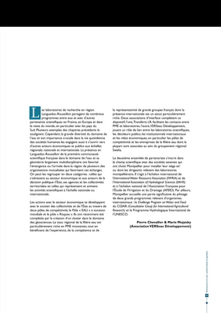 L         es laboratoires de recherche en région
          Languedoc-Roussillon partagent de nombreux
          programmes entre eux et avec d’autres
partenaires scientifiques en France, en Europe et dans
                                                               la représentativité de grands groupes français dont la
                                                               présence internationale est un atout particulièrement
                                                               riche. Deux associations d’interface complètent ce
                                                               dispositif, l’une, Transferts LR, facilitant les contacts entre
le reste du monde, en particulier avec les pays du             PME et laboratoires, l’autre,VERSeau Développement,
Sud. Plusieurs exemples des chapitres précédents le            jouant un rôle de lien entre les laboratoires scientifiques,
soulignent. Cependant, la grande diversité du domaine de       les décideurs publics, les institutionnels internationaux
l’eau et son importance cruciale dans la vie quotidienne       et les relais économiques, en particulier les pôles de
des sociétés humaines les engagent aussi à s’ouvrir vers       compétitivité et les entreprises de la filière eau dont la
d’autres acteurs économiques et publics aux échelles           plupart sont associées au sein du groupement régional
régionale, nationale et internationale. La présence en         Swelia.
Languedoc-Roussillon de la première communauté
scientifique française dans le domaine de l’eau et sa          Le deuxième ensemble de partenariats s’inscrit dans
géométrie largement multidisciplinaire ont favorisé            le champ scientifique avec des sociétés savantes qui
l’émergence ou l’arrivée dans la région de plusieurs des       ont choisi Montpellier pour installer leur siège et/
organisations mutualisées qui favorisent ces échanges.         ou dont les dirigeants relèvent des laboratoires
On peut les regrouper en deux catégories : celles qui          montpelliérains. Il s’agit à l’échelon international de
s’adressent au secteur économique et aux acteurs de la         l’International Water Ressource Association (IWRA) et de
décision publique–l’État, ses agences et les collectivités     l’International Association of Hydrological Sciences (IAHS)
territoriales–et celles qui représentent et animent            et à l’échelon national de l’Association Française pour
les activités scientifiques à l’échelle nationale ou           l’Étude de l’Irrigation et du Drainage (AFEID). Par ailleurs,
internationale.                                                Montpellier accueille une partie significative du pilotage
                                                               de deux grands programmes relevant d’organismes
Les actions avec le secteur économique se développent          internationaux : le Challenge Program on Water and Food
avec le soutien des collectivités et de l’État au travers de   du CGIAR (Consultative Group for International Agricultural
deux pôles de compétitivité, le Pôle « EAU » à vocation        Research) et le Programme Hydrologique International de
mondiale et le pôle « Risques ». Ils ont récemment été         l’UNESCO.
complétés par la création d’un cluster dans le domaine
des géosciences. Le tissu régional de la filière eau est                        Pierre Chevallier & Marie Mojaisky
particulièrement riche en PME innovantes, tout en                           (Association VERSeau Développement)
bénéficiant de l’expérience, de la compétence et de
                                                                                                                                 Ressources en eau : préservation et gestion




                                                                                                                                  55
 